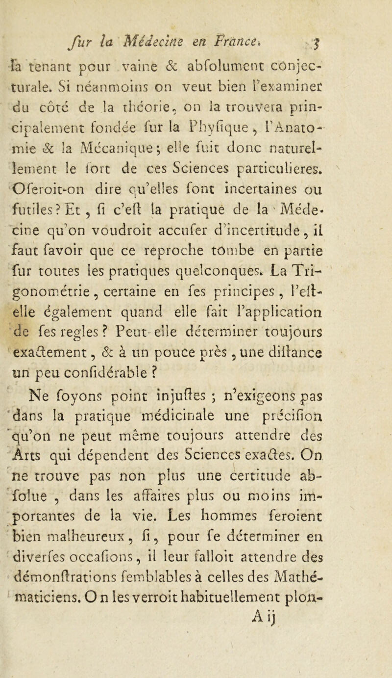 •la tenant pour vaine & abfolumcnt conjec- turale. vSi néanmoins on veut bien l’examiner du côté de la théorie, on la trouvera prin- cipalement fondée fur la Phyfîque ^ FAnato- mie & la Mécanique; elle fuit donc naturel- lement le lort de ces Sciences particulières. ‘Oferoit-on dire qu’elles font incertaines ou futiles ? Et 5 fi c’ett la pratique de la ' Méde- cine qu’on voudroit accufer d’incertitude, il faut favoir que ce reproche tônîbe en partie fur toutes les pratiques quelconques. La Tri- gonométrie , certaine en fes principes, Tell- elle également quand elle fait l’application de fes réglés ? Peut-elle déterminer toujours exaflement, à un pouce près, une diitance un peu confidérable ? Ne foyons point injufîes ; n’exigeons pas 'dans la pratique médicinale une précifiou 'qu’on ne peut même toujours attendre des Arts qui dépendent des Sciences exaéles. On ne trouve pas non plus une certitude ab- folue , dans les affaires plus ou moins im- portantes de la vie. Les hommes feroient bien malheureux, fi, pour fe déterminer en diverfes occafions, il leur falloir attendre des ' démonftrations femblables à celles des Mathé- ' maticiens. On lesverroithabituellement plou- Aij