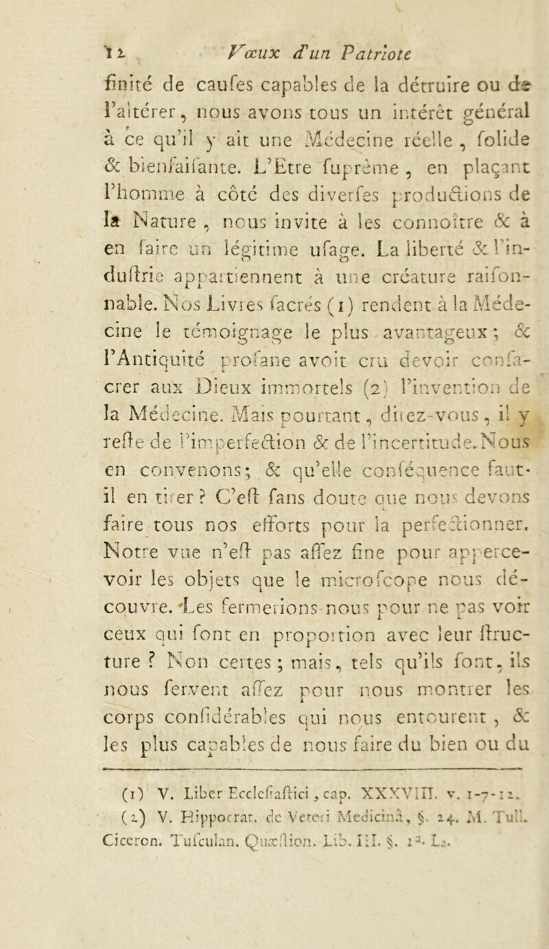 \ finité de caufes capables de la détruire ou de l’altérer, nous avons tous un intérêt j^énéral f * O à ce qu’il y ait une 3,dcdecine réelle , folide & bieniaiiante. L’Etre fuprême , en plaçant l’homme à côté des divcrfes p'roduélions de la Nature , nous invite à les connoître &: à en faire un léo-itime ufa^e. La liberté & Ibn- r> O dudrie app ai tiennent à une créature raifon- nabie. Nos Livies facrés (i) rendent à la Méde- cine le témoignage le plus avantageux; ôc l’Antiquité proî'ane avoit cru devoir confa- crer aux Dieux immortels (2} l’invention de la Médecine. Mais pourtant, diiez-vous, il y reffe de i’imperfeélion <Sc de l’incertitude.Nous en convenons; qu’elle conléqiience faut- il en tirer ? C’efl: fans doute aue nous devons 4 faire tous nos efforts pour la perfefeionner. Notre vue n’eff pas affez fine pour ap| erce- voir les objets que le microfeope nous dé- couvre.'Les fermciions nous pour ne pas voir ceux qui font en propoition avec leur ftruc- ture ? Non certes ; mais, tels qu’ils font, ils nous fervent affez pour nous m.ontrer les corps confidérables qui nous entourent , & les plus capables de nous faire du bien ou du (O V. Liber EccIcfaPcici, cap. XXXVIII. v. 1-7-11. (i) V. Kipporrat. de Vcteii Mcdicinâ, 14. M. Tulu Ciccrcn. Tui'ciilan. Qua:;lion. Lib. III. Li.