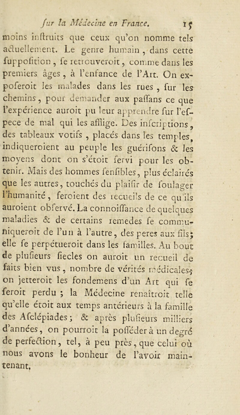 moins inftruits que ceux qu’on nomme tels acluellem.ent. Le genre humain , dans cette fuppolition, fe retreuveroit 5 comme dans les premiers âges , à l’enfance de l’Art. On ex- poferoit les malades dans les rues , fur les chemins, pour demander aux paffans ce que l’expérience auroit pu leur apprendre fur l’ef- pece de mal qui les afflige. Des infciiptions ’ des tableaux votifs , placés dans les temples, 'indiqueroient au peuple les guérifons & les moyens dont on s’étoic fervi pour les ob- tenir. Mais des hommes fenfibles, plus éclairés que les autres, touchés du plaifir de foulager l’humanité, feroient des recueils de ce qu’ils auroient obfervé. La connoifflance de quelques maladies & de certains lemedes fe comnnî- niqueroit de l’un à l’autre, des peres aux fils; elle fe perpétueroit dans les familles. Au bout de plufieurs fiecles on auroit un recueil de faits bien vus, nombre de vérités médicales^ on jetteroit les fondem.ens d’un Art qui fe feroit perdu ; la Médecine renaîtreit telle qu’elle était aux temps antérieurs à la famille des Afclépiades ; & après plufieurs milliers d’années, on pourroit la polTéder à un degré de perfection, tel, à peu près, que celui où nous avons le bonheur de l’avoir miain- tenant,