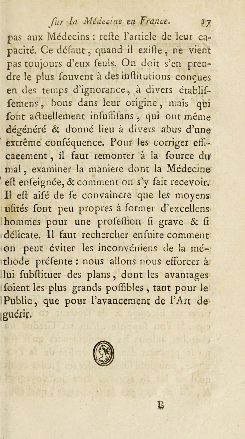 pas aux Médecins : refte Tarticle de leur ca- pacité. Ce défaut, quand il exifle, ne vient pas toujours d’eux feuls. On doit s’en pren- dre le plus fouvent à des inflitutions conçues en des temps d’ignorance, à divers établif- femens, bons dans leur origine, mais qui font aduellement infuffifans , qui ont même dégénéré & donné lieu à divers abus d’une ‘ extrême conféquence. Pour les corriger effi- cacement , il faut remonter à la fource dir mal, examiner la maniéré dont la Médecine ‘ eft enfeignée, & commuent on s’y fait recevoir. II efl: aifé de fe convaincre que les moyens ufités font peu propres à former d’excellens hommes pour une profeffion fi grave & fi délicate. U faut rechercher enfuite comment on peut éviter les inconvéniens de la mé- thode préfente : nous allons nous efforcer à lui fubftituer des plans, dont les avantages foient les plus grands poffibles , tant pour le Public, que pour l’avancement de l’Art de ^guérir.