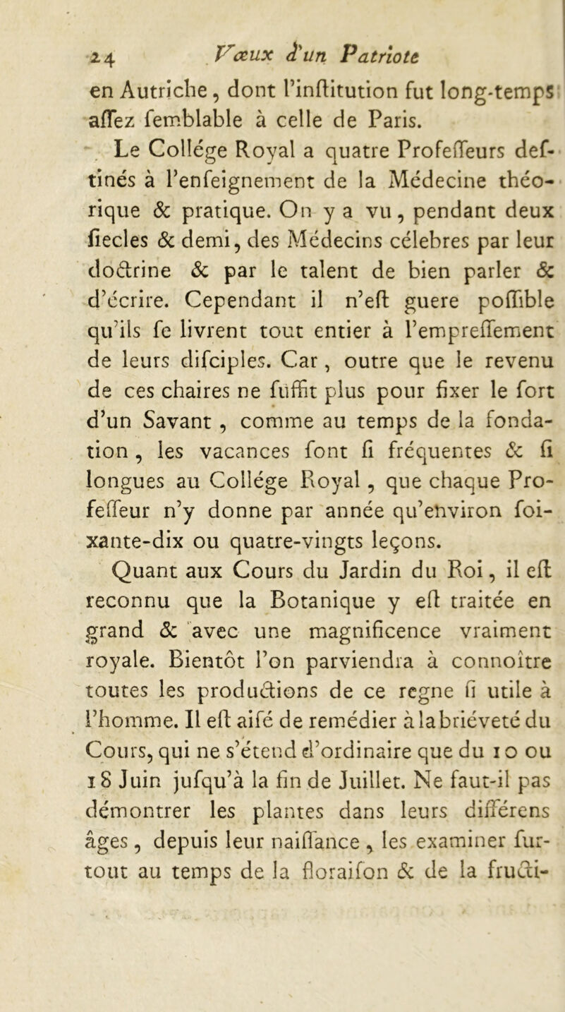 2 4 T^(xux â'un PatrioU en Autriche, dont l’inflitution fut long-temps aflez femblable à celle de Paris. Le College Royal a quatre Profeffeurs def- tinés à benfeignement de la Médecine théo- rique & pratique. On y a vu, pendant deux fiecles & demi, des Médecins célébrés par leur doétrine & par le talent de bien parler & d’écrire. Cependant il n’eft guere poiïible qu’ils fe livrent tout entier à l’empreffement de leurs difciples. Car, outre que le revenu de ces chaires ne fiiffit plus pour fixer le fort d’un Savant, comme au temps de la fonda- tion , les vacances font fi fréquentes (Sc fi longues au Collège Royal, que chaque Pro- feffeur n’y donne par année qu’environ foi- xante-dix ou quatre-vingts leçons. Quant aux Cours du Jardin du Roi, il efl reconnu que la Botanique y efl traitée en grand & avec une magnificence vraiment royale. Bientôt l’on parviendra à connoitre toutes les productions de ce rcgne fi utile à l’homme. Il eft aifé de remédier à la brièveté du Cours, qui ne s’étend d’ordinaire que du i o ou i8 Juin jufqu’à la fin de Juillet. Ne faut-il pas démontrer les plantes dans leurs différens âges, depuis leur naifl'ance , les examiner fur- tout au temps de la floraifon de de la fruAi-