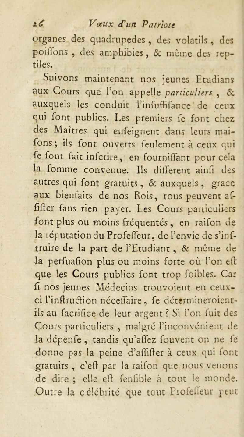 organes des quadrupèdes, des volatils , des poiiïbns 5 des amphibies, (Sc même des rep- tiles. Suivons maintenant nos jeunes Etudians aux Cours qud l’on appelle particuliers , <5c auxquels les conduit l’infuffifance de ceux qui font publics. Les premiers fe font chez des Maîtres qui enfeignent dans leurs mai- fons ; ils font ouverts feulement à ceux qui .fe font fait infcrire, en fourniilant pour cela la fomme convenue. Ils different ainfi des autres qui font gratuits, & auxquels , grâce aux bienfaits de nos Rois, tous peuvent af- fifter fans rien payer. Les Cours paiticuliers font plus ou moins fréquentés, en raifon de la léjTutation du Profedeur, de l’envie de s’inf- truire de la part de l’Etudiant, & même de la perfuafion plus ou moins forte où l’on eft que les Cours publics font trop foibles. Car fi nos jeunes Médecins trouvoient en ceux- ci l’inftrudion néceffaire, fe dctermineroient- ils au facrifice de leur argent ? Si l’on fuit des Cours particuliers , malgré l’inconvénient de la dépenfe , tandis qu’affez fouvent on ne fe donne pas la peine d’affifler à ceux qui font gratuits, c’efl: par la raifon que nous venons de dire ; elle efl fenfible à tout le monde. Outre la célébrité que tout Piofeffeur peut