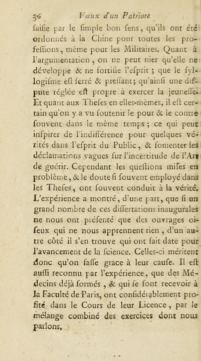 faifie par le fimple bon fens, qu’ils ont été ordonnes à la Chine pour toutes les pro- feffions, même pour les Militaires. Quant à l’argumentation , on ne peut nier qu’elle ne développe & ne fortifie l’efpric ; que le fyl- logifme efl ferre Ôc preifant; qu’ainfi une dif- piite réglée eft propre à exercer la jeuneffe. Et quant aux Thefes en elles-mêmes, il efl cer- tain qu on y a vu foutenir le pour & le contre fouvent dans le même temps ; ce qui peut infpirer de l’indifiérence pour quelques vé- rités dans l’efprit du Public, Ôi fomenter les décl aiTiations vagues fur l’incertitude de l’Are de guérir. Cependant les queüions mifes ea problème, <Sc le doute fi fouvent employé dans les Thefes, ont fouvent conduit à la vérité. L’expérience a montré, d’une part, que fi un grand nombre de ces difl'ertations inaugurales ne nous ont piéfenté que des ouvrages oi- feux qui ne nous apprennent rien , d’un au- tre côté il s’en trouve qui ont fait date pour l’avancement de la fclence. Celles-ci méritent donc qu’on fafle grâce à leur caufe. Il eft aufii reconnu par l’expérience, que des Mé- decins déjà formés , & qui fe font recevoir à la Faculté de Paris, ont confidérablement pro- fité, dans le Cours de leur Licence , par le mélange combiné des exerciçes dont nous parlons, •