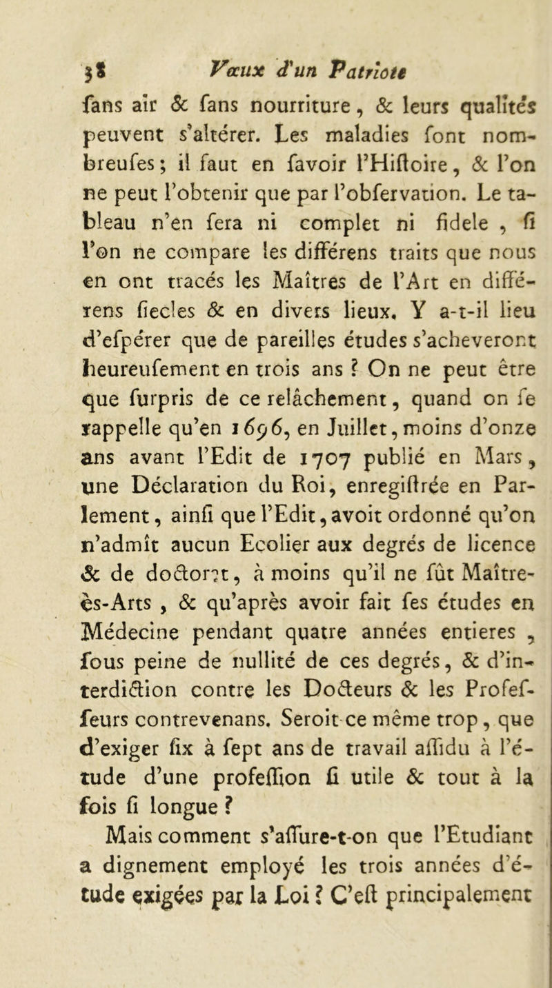 3 s Vaux d'un Patrloü fans aîr 5c fans nourriture, 5c leurs qualités peuvent s’altérer. Les maladies font nom- breufes ; il faut en favoir THiftoire, 5c Ton ne peut l’obtenir que par robfervation. Le ta- bleau n’en fera ni complet ni fidele , fi Ton ne compare les difïérens traits que nous en ont tracés les Maîtres de l’Art en diffé- Tens fiecles 5c en divers lieux, Y a-t-il lieu d’efpérer que de pareilles études s’achèveront beureufement en trois ans ? On ne peut être que furpris de ce relâchement, quand on fe rappelle qu’en 1696, en Juillet, moins d’onze ans avant l’Edit de 1707 publié en Mars, une Déclaration du Roi, enregiflrée en Par- lement , ainfi que l’Edit, avoit ordonné qu’on n’admît aucun Ecoliçr aux degrés de licence & de dodor^t, à moins qu’il ne fût Maître- ès-Arts , 5c qu’après avoir fait fes études en Médecine pendant quatre années entières , fous peine de nullité de ces degrés, 5c d’in- terdidion contre les Dodeurs 5c les Profef- feurs contrevenans. Seroit ce même trop, que d’exiger fix à fept ans de travail alTidu à l’é- tude d’une profeffion û utile 5c tout à la fois fi longue ? Mais comment s’aflure-t-on que l’Etudiant a dignement employé les trois années d’é- tude exigées par la Loi ? C’eft principalement