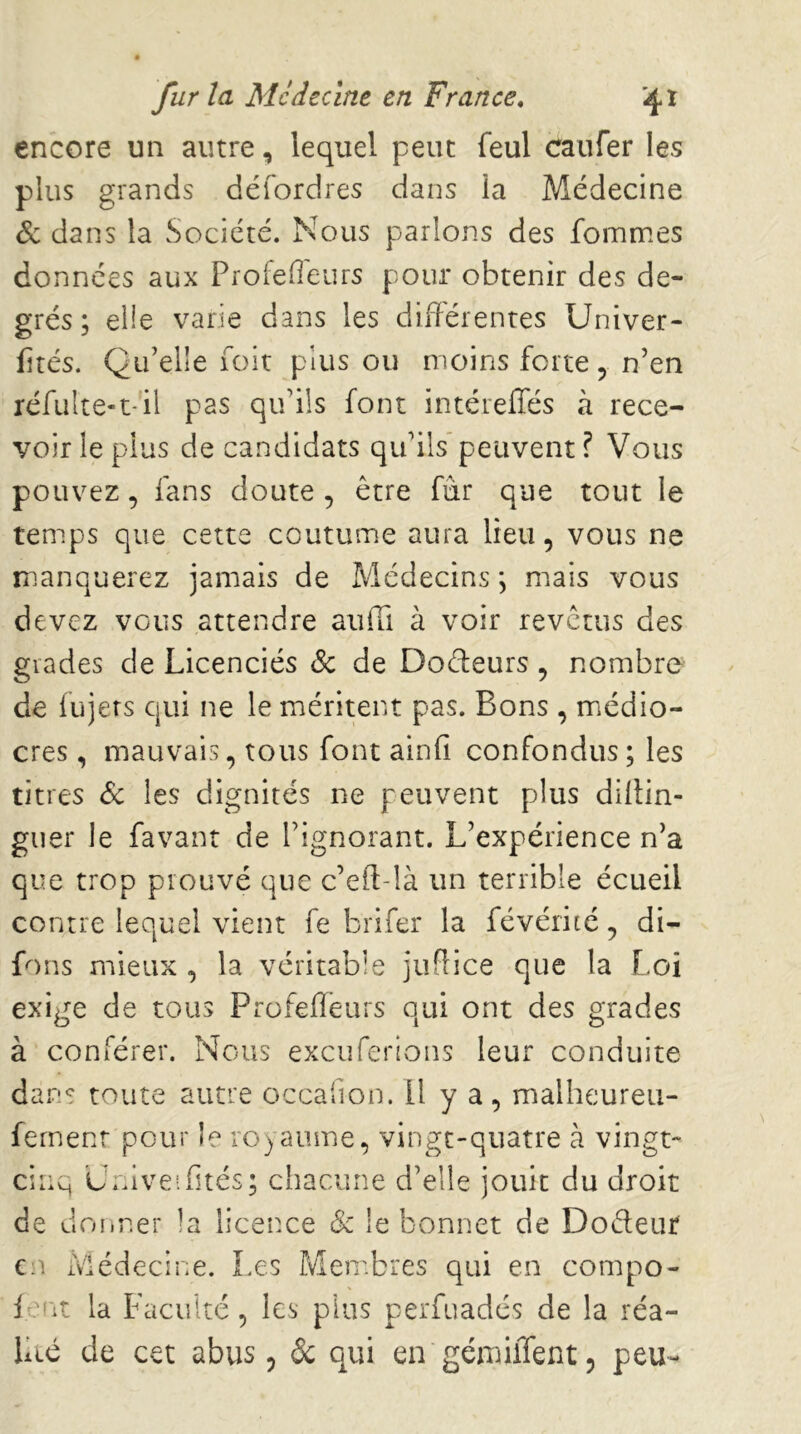 encore un autre, lequel peut feul caufer les plus grands défordres dans la Médecine de dans la Société. Nous parlons des fommes données aux Proiefieurs pour obtenir des de- grés ; elle varie dans les différentes Univer- fités. Qu’elle fait plus ou moins forte, n’en réfulte-t-'il pas qu’ils font intérefles à rece- voir le plus de candidats qu’ils* peuvent ? Vous pouvez, fans doute , être fur que tout le temps que cette coutume aura lieu, vous ne manquerez jamais de Médecins, mais vous devez vous attendre aufii à voir revêtus des grades de Licenciés & de Doreurs, nombre de lujers qui ne le méritent pas. Bons , médio- cres , mauvais, tous font ainfi confondus; les titres <Sc les dignités ne peuvent plus diffin- giier le favant de l’ignorant. L’expérience n’a que trop prouvé que c’eft-!à un terrible écueil contre lequel vient fe brifer la févérité, di- fons mieux , la véritable juffice que la Loi exige de tous Profefleurs qui ont des grades à conférer. Nous exeuferions leur conduite dans toute autre occafion. U y a, malheureu- femenr pour le royaume, vingt-quatre à vingt- cinq U.ffveifués; chacune d’elle jouit du droit de donner la licence & le bonnet de Doéleut Cîr Médecine. Les Membres qui en compo- iefit la Faculté, les plus perfuadés de la réa- lité de cet abus 5 de qui en'gémiffent 5 peu-