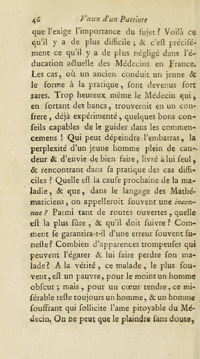 que l’exige l’importance du fujet ? Voüa ce qu’il y a de plus difficile \ & c’efl: prccifé- ment ce qu’il y a de plus néglige dans l’é- ducation aftuelle des Médecins en France* Les cas, où un ancien conduit un jeune 5c le forme à la pratique, font devenus fore rares. Trop heureux même le Médecin qui, en fortant des bancs, trouveroit en un con- frère 5 déjà expérimenté, quelques bons con- feils capables de le guider dans les commen- cemens ! Qui peut dépeindre l’embarras, la perplexité d’un jeune homme plein de can-* deur & d’envie de bien faire, livré à lui feul, & rencontrant dans fa pratique des cas diffi* ciles ? Quelle eft la caufe prochaine de la ma- ladie, & que, dans le langage des Mathé- maticiens , on appelleroit fouvent une incon-- nue ? Parmi tant de routes ouvertes, quelle efl la plus fùre , & qu’il doit fuivre ? Com- ment fe garantira-t-il d’une erreur fouvent fu- nefte? Combien d’apparences trompeufes qui peuvent l’égarer ^ lui faire perdre fon ma- lade ? A la vérité , ce malade , le plus fou- vent, eft un pauvre, pour le moins un homme obfcur ; mais , pour un cœur tendre, ce mi- férable refte toujours un homme, 5c un homme fouffrant qui follicite l’ame pitoyable du Mé- decin, On ne peut que le plaindre fans doute,