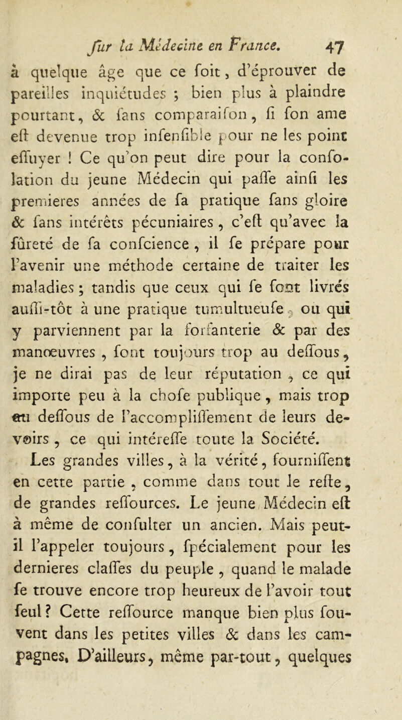 à quelque âge que ce foit, d’éprouver de pareilles inquiétudes ; bien plus à plaindre pourtant, 6c ians comparai Ton, fi fon ame efi devenue trop infenfibie pour ne les point efliiyer ! Ce qu’on peut dire pour la confo- lation du jeune Médecin qui paffe ainfi les premières années de fa pratique fans gloire & fans intérêts pécuniaires, c’efl qu’avec la fureté de fa confcience , il fe prépare pour l’avenir une méthode certaine de traiter les maladies ; tandis que ceux qui fe font livres aufii-tôt à une pratique tumultueufe ^ ou qui y parviennent par la forfanterie & par des manoeuvres , font toujours trop au deflbus^ je ne dirai pas de leur réputation , ce qui importe peu à la chofe publique , mais trop eti deflbus de l’accompliflement de leurs de- voirs 5 ce qui intérefle toute la Société. Les grandes villes, à la vérité, fourniffent en cette partie , comme dans tout Je refte, de grandes reffources. Le jeune/Médecin eft à même de confulter un ancien. Mais peut- il l’appeler toujours, fpécialement pour les dernieres clafles du peuple , quand le malade fe trouve encore trop heureux de l’avoir tout feul ? Cette refiburce manque bien plus fou- vent dans les petites villes 6c dans les cam- pagnes, D’ailleurs, même par-tout, quelques