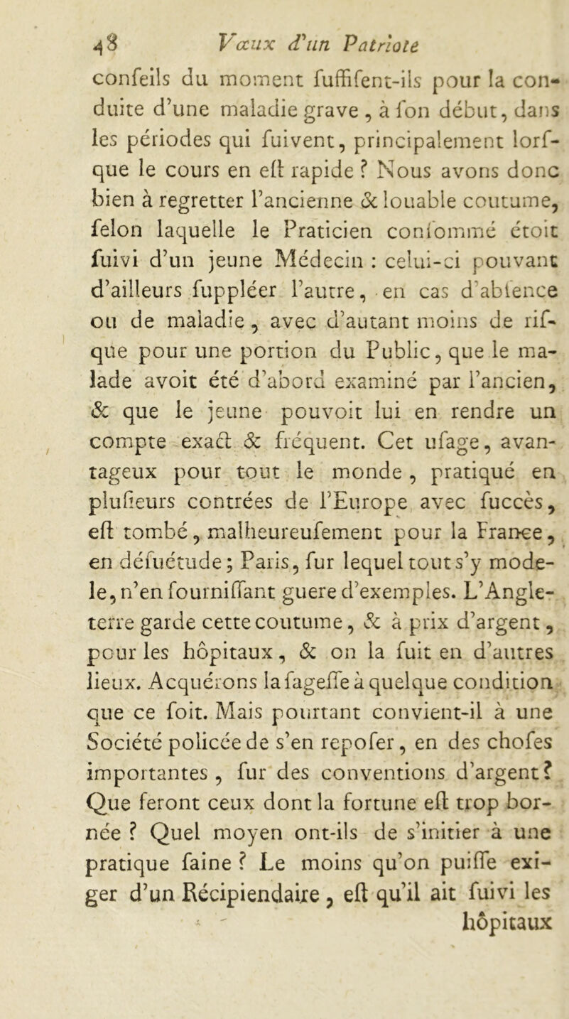 ^3 V aux d'Olin Patriote confeîls du moinent fuffifent-ils pour la con- duite d’une maladie grave , à fon début, dans les périodes qui fuivent, principalement lorf- que le cours en e(l rapide ? Nous avons donc bien à regretter l’ancienne oc louable coutume, félon laquelle le Praticien conîbmmé étoit fuivi d’un jeune Médecin : celui-ci pouvant d’ailleurs fuppléer l’autre, en cas d’ablence ou de maladie , avec d’autant moins de rif- que pour une portion du Public, que le ma- lade avoit été d’abord examiné par l’ancien, & que le jeune pouvoir lui en rendre un compte exaél & fréquent. Cet ufage, avan- tageux pour tout le monde, pratiqué en plulîeurs contrées de l’Europe avec fuccès, efl: tombé, malheureufement pour la France, en défuétude; Paris, fur lequel tout s’y modè- le, n’en fournilTant guere d’exemples. L’Angle- terre garde cette coutume, & à prix d’argent, pour les hôpitaux, & on la fuit en d’autres lieux. Acquérons la fageffe à quelque condition que ce foit. Mais pourtant convient-il à une Société policée de s’en repofer, en des chofes importantes, fur des conventions d’argent? Que feront ceux dont la fortune eft trop bor- née ? Quel moyen ont-ils de s’initier à une pratique faine ? Le moins qu’on puiffe exi- ger d’un Récipiendaire , eft qu’il ait fuivi les ^ ' hôpitaux