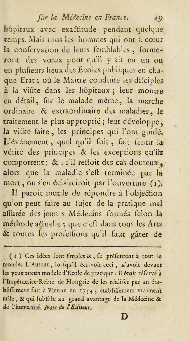 hôpitaux avec exadlitude pendant quelque temps. Mais tous les hommes qui ont à cœur la confervation de leurs lemblables , forme- xont des vœux pour qu’il y ait en un ou en plufieurs lieux des Ecoles publiques en cha- que Etat ; où le Maître conduiie les difciples à la vifite dans les hôpitaux y leur montre en détail, fur le malade même, la marche ordinaire 6c extraordinaire des maladies, le traitement le plus approprié ; leur développe, la vifite faite , les principes qui l’ont guidé. L’événement, quel qu’il foie, fait fentir la vérité des principes 6c les exceptions qu’ib comportent; 6c , s’il reftoit des cas douteux;^' alors que la maladie s’efl terminée par la mort, on s’en éclairciroit par l’ouverture (i). Il paroît inutile de répondre à l’objeétion qu’on peut faire au fujet de la pratique mal aflurée des jeun, s Médecins formés félon la méthode aéluelle ; que c’eft dans tous les Arcs Sc toutes les profeffions qu’il faut gâter de ( I ) Ces idées font (impies oc, fc préfentent à tout k monde. L’Auteur, îorfcju’il écrivoit ccd , n’avoic devant les yeux aucun modelé d’Ecolc de pratique : il étoit réfervé à rimpératricc'Reine de Hongrie de les rcalifcr par un cta- blilTcment fait à Vienne en 1754; établilTeraent vraiment utile , & qui fubliîie au grand avantage de la Médecine Sc «le l’humanité, ^ote de CEditeur, D