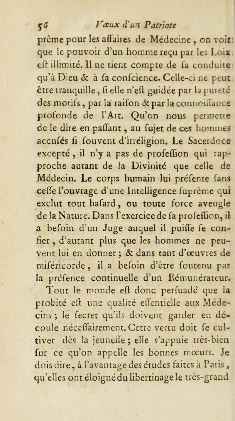 prême pour les affaires de Médecine , on volt: que le pouvoir d’un homme reçu par les Loix eil: illimité. 11 ne tient compte de fa conduite qu’à Dieu & à fa confcience. Celle-ci ne peut être tranquille, fi elle n’eft guidée par la pureté des motifs, par la raifon & par la connoiiTance profonde de l’Art. Qu’on nous permette de le dire en paffant, au fujet de ces homn}es accLifés fi fouvent d’irréligion. Le Sacerdoce excepté, il n’y a pas de profeffion qui rap- proche autant de la Divinité que celle de Médecin. Le corps humain lui préfente fans ceffe l’ouvrage d’une Intelligence fuprême qui exclut tout hafard, ou toute force aveugle de la Nature. Dans l’exercicede fa profefiion, il a befoin d’un Juge auquel il puiffe fe con- fier , d’autant plus que les hommes ne peu- vent lui en donner ; 6c dans tant d’œuvres de miféricorde, il a befoin d’être foutenu par la préfence continuelle d’un Rémunérateur. Tout le monde eft donc perfuade que la probité ell: une qualité efientielle aux Méde- cins ; le fecret qu’ils doivent garder en dé- coule nccelfairement. Cette vertu doit fe cul- tiver dès la jetinefie ; elle s’appuie très-bien fur ce qu’on appelle les bonnes mœurs. Je dois dire, à l’avantage des études faites à Paris , qu’elles ont éloigné du libertinage le très-grand