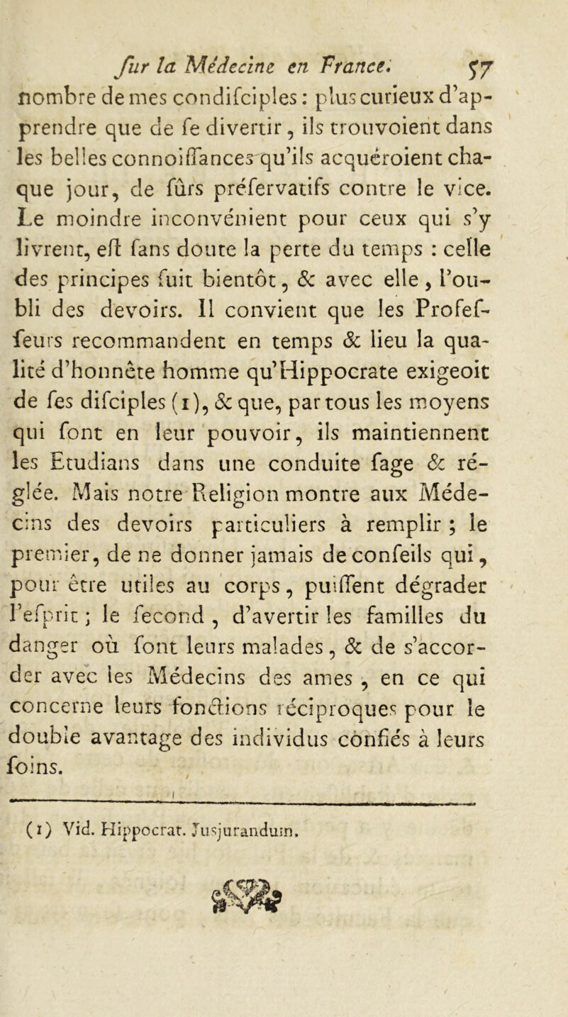 nombre de mes condifciples ; plus curieux d’ap- prendre que de fe divertir, ils trouvoierit dans les belles connoiffances qu’ils acqucroient cha- que jour, de fûrs préfervatifs contre le vice. Le moindre inconvénient pour ceux qui s’y livrent, efl fans doute la perte du temps : celle des principes fuit bientôt, Sc avec elle, Tou- bli des devoirs. Il convient que les Profef- feurs recommandent en temps & lieu la qua- lité d’honnète homme qu’Hippocrate exigeoit de Tes difciples (i), &que, partons les moyens qui font en leur pouvoir, ils maintiennent les Etudians dans une conduite fage Sc ré- glée. Mais notre Religion montre aux Méde- cins des devoirs particuliers à remplir ; le pie mier, de ne donner jamais deconfeils qui, pour être utiles au corps, puiffent dégrader refprit ; le fécond , d’avertir les familles du danger où font leurs malades, Sc de s’accor- der avec les Médecins des âmes , en ce qui concerne leurs fonctions réciproques pour le double avantage des individus confiés à leurs foins. (i) Vié. Hippocrar. Jiiqurandum.