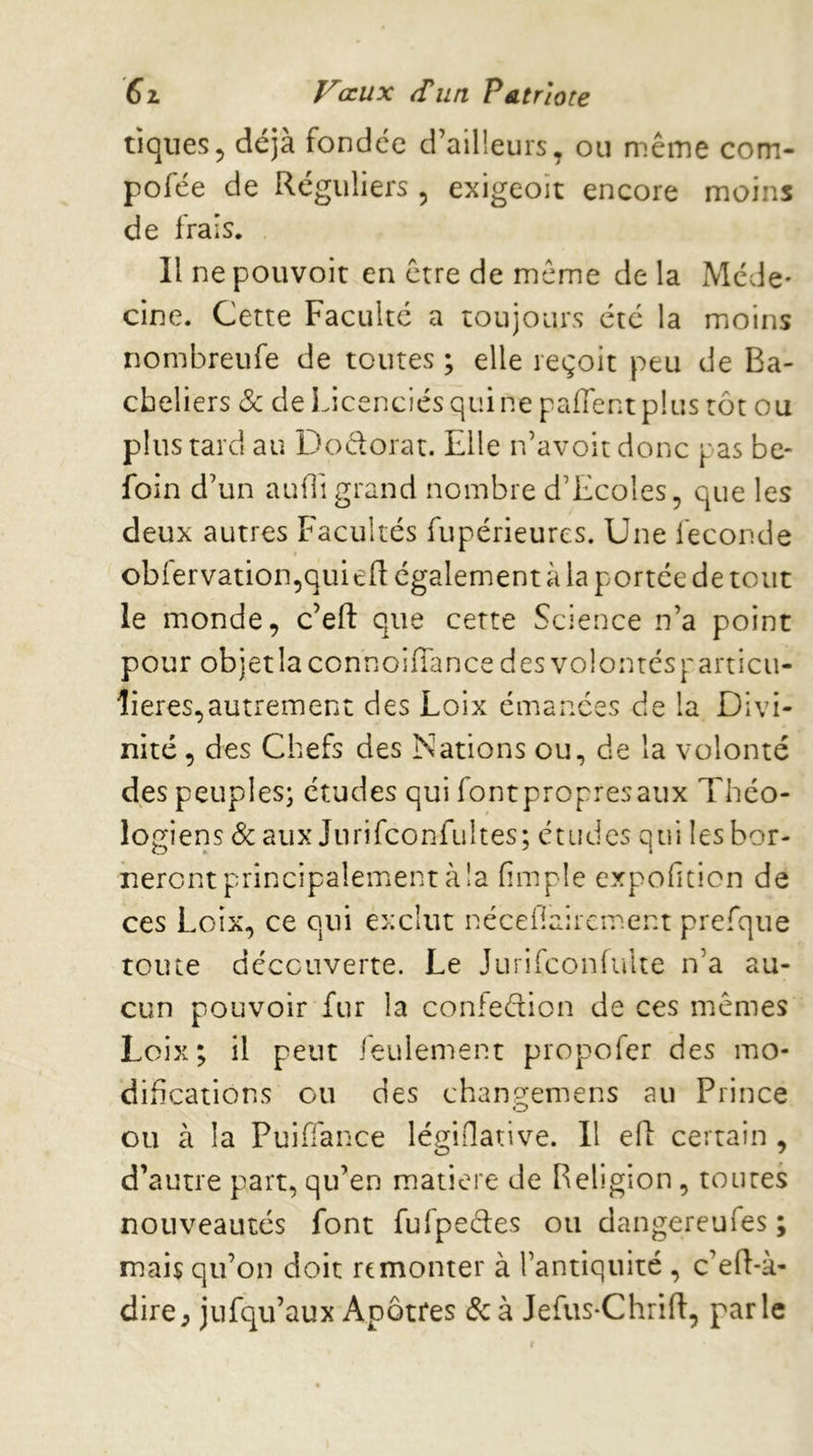 tiques5 déjà fondée d’ailleurs, ou même com- pofée de Réguliers , exigeoït encore moins de frais. Il ne pouvoir en être de même de la Méde- cine. Cette Faculté a toujours été la moins nombreufe de toutes ; elle reçoit peu de Ba- cheliers Sc de Licenciés qui ne pafTentplus tôt ou plus tard au Dodorat. Elle n’avoit donc pas be- foin d’un auffi grand nombre d’Ecoles, que les deux autres Facultés fupérieures. Une fécondé obfervation,quiefl: également à la portée de tout le monde, c’efl: que cette Science n’a point pour objetlaconnoiffancedesvolontcsparticu- îieres,autrement des Loix émanées de la Divi- nité , des Chefs des Nations ou, de la volonté des peuples; études qui font propres aux Théo- logiens & aux Jiirifconfultes; études qui les bor- neront principalement à !a (impie expohticn de ces Loix, ce qui exclut nécefiaircment prefque toute découverte. Le Jurifcoidulte n’a au- cun pouvoir fur la confedion de ces mêmes Loix; il peut feulement propofer des mo- difications ou des chanp:emens au Prince ou à la Puiffance légiflative. Il efl: certain , d’autre part, qu’en matière de Religion , toutes nouveautés font fufpedes ou dangereufes ; mais qu’on doit remonter à l’antiquité , c’ed-à- dire, jufqu’aux Apôtres & à Jefus-Chrift, parle