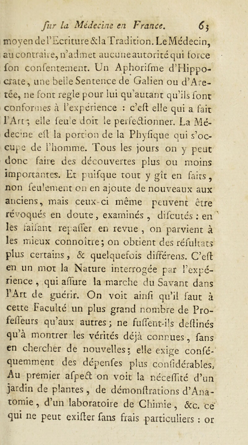 moyen de rEcriture(S:la Tradition. Le Médecin, au contraire, n’admet aucuneaiitoritéqiii tofce fon confentement. Un Aphorifme d’Hippo- cxate, une belle Sentence de Galien ou d’Are- tée, ne font réglé pour lui qu’autant qu’ils font conformes cà l’expérience : c’efi; elle qui a, fait l’Art'; elle feu’e doit le perfedionner. La Mé- decme efl la portion de la Phyfique qui s’oc- cupe de l’homme. Tous les jours on y peut donc faire des découvertes plus ou moins importantes. Et pulfque tout y gît en faits, non feulen^.ent on en ajoute de nouveaux aux anciens, mais ceux-ci même peuvent être révoqués en doute, examinés , difcutcs ; en les railant repaffer en revue , on parvient à les mieux connoître; on obtient des réfultats plus certains, Sc quelquefois différens. C’efl: en un mot la Nature interrogée par l’expé- rience , qui allure la marche du Savant dans TArt de guérir. On voit ainfi qu’il faut à cette Faculté un plus grand nombre de Pro- fefieurs qu aux autres ; ne fulfent-ils dedinés qu à montrer les vérités déjà connues, fans en chercher de nouvelles: elle exige confé-’ quemment des dépenfes plus conhdérables. Au premier afped on voit la néceiïlté d’un jardin de plantes , de démonflrations d’Ana- tomie , d’un laboratoire de Chimie, ôcc» ce qui ne peut exifler fans frais particuliers : or