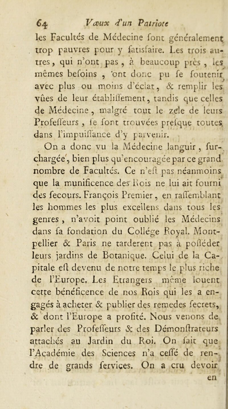 les Facultés de Médecine font généralement . trop pauvres pour y latisfaire. Les trois au- tres, qui n’ont pas , à beaucoup près , les mêmes befoins , *ont donc pu fe foutenir avec plus ou moins d’éclat, & remplir les vûes de leur établiiiement, tandis que celles de Médecine , malgré tout le zde de leurs ProfeHeurs , ie for^t trouvées preique toutes, dans i’impuillance d’y parvenir. On a donc vu la Médecine lan^juir , fur- chargée', bien plus qu’encouragée par ce grand nombre de Facultés. Ce n’efl pas néanmoins que la miunificence des'Rois ne lui air fourni des fecours. François Premier, en raffemblant les hommes les plus excellens dans tous les genres , n’avoit point oublié les Médecins dans fa fondation du Collège Royal. Mont- pellier & Paris ne tardèrent pas à poOéder leurs jardins de Botanique. Celui de la Ca- pitale efl devenu de notre temps le plus riche de l’Europe, Les Etrangers même louent cette bénéficence de nos Rois qui les a en- gagés à acheter & publier des reraedes fecrets, &'dont l’Europe a profité. Nous venons de, parler des Profeffeurs S: des Démonflrateurs attachés au Jardin du Roi. On fait que l’Académie des Sciences n’a ceffé de ren- dre de grands fervices. On a cru devoir en