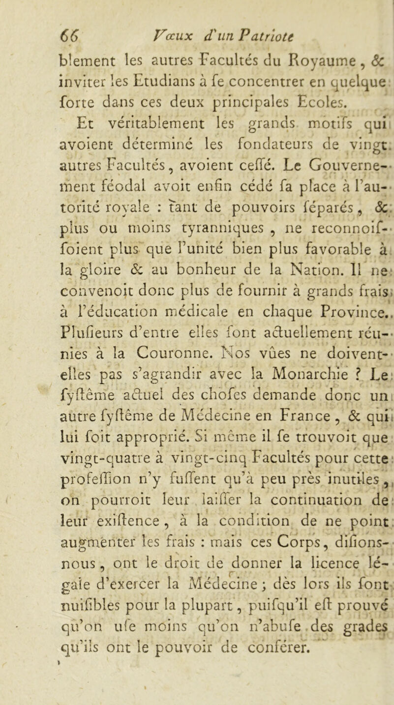 blement les autres Facultés du Royaume , & inviter les Etudians à fe concentrer en quelque: forte dans ces deux principales Ecoles. Et véritablement les grands motifs quit avoient déterminé les fondateurs de vingt, autres Facultés, avoient ceffé. Le Goiiverne-- ment féodal avoit enfin cédé fa place à l’au- torité royale ; tant de pouvoirs féparés, ôc. plus ou moins tyranniques , ne reconnoif- foient plus que l’unité bien plus favorable à; la gloire (5c au bonheur de la Nation. Il ne. convenoit donc plus de fournir à grands frais: à l’éducation médicale en chaque Province.. Plufieurs d’entre elles font actuellement réu-- nies à la Couronne. Nos vues ne doivent-* elles pas s’agrandir avec la Monarchie ? Le.î fyflême actuel des chofes demande donc uni autre fyflême de Médecine en France ^ & qui. lui foit approprié. Si meme il fe trouvoit que: vingt-quatre à vingt-cinq Facultés pour cette* profeiTion n’y fuffent qu’à peu près inutiles, on pourroit leur laiffer la continuation de* leur exiftence , à la condition de ne point: augmenter les frais : mais ces Corps, difions- nous, ont le droit de donner la licence lé- r. gaie d’exercer la Médecine ; dès lors ils font: nuifibles pour la plupart, puifqu’il eft prouvé qu’on ufe moins qu’on n’abufe.des grades qu’ils ont le pouvoir de conférer. t