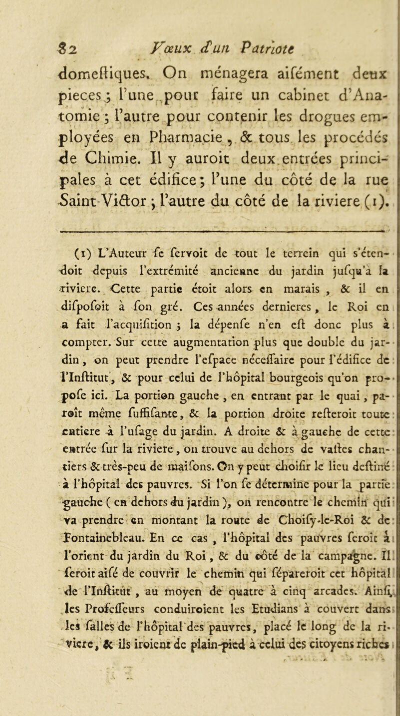 domeftlques. On ménagera aifément deux pièces ; l’une pour faire un cabinet d’Aiia- tornie ; l’autre pour contenir les drogues em- ployées en Pharmacie , & tous les procédés de Chimie. Il y auroit deux entrées princi- pales à cet édifice; Tune du côté de la rue Saint-Viélor ; l’autre du côté de la riviere (i). (i) L’Auteur fc fervoie de tout le terrein qui s’eten- tloit depuis l’extrcmité ancieunc du jardin jufqu’a fa a-ivicrc. Cette partie ctoit alors en marais , & il en difpofoit à fon gré. Ces années dernières, le Roi en a fait racquilition j la dépenfe n’en cft donc plus à compter. Sur cette augmentation plus que double du jar- din , on peut prendre l’efpacc nécelTairc pour l’édifice de rinftitut’, ôc pour celui de l’hôpital bourgeois qu’on pro-* pofe ici. La portion gauche , en entrant par le quai, pa- xoît même fuffifante, & la portion droite refteroit toute entière à l’ufage du jardin. A droite & à gauche de cette* entrée fur la riviere, on trouve au dehors de vafies chan- tiers & très-peu de maifons. On y peut clroifir le lieu deftiné - à l’hôpital des pauvres. Si l’on fe détermine pour la partfe gauche ( en dehors du jardin ), on rencontre le chemin qui' ya prendre en montant la route de Choify-lc-Roi & de * lontaineblcau. En ce cas , l’hôpital des pauvres feroit l’orknt du jardin du Roi, & du côté de la campagne. II. feroit aifé de couvrir le chemin qui féparcroit cet hôpital de rinAitttt , au moyen de quatre à cinq arcades. Ainf^. les ProfclTeiirs conduiroient les Etudians à couvert dans les fallcs de rhôpitaLdes pauvres, placé le long de la ri* vicrc, ils iroiem de plain-picd à celui des citoyens riches.