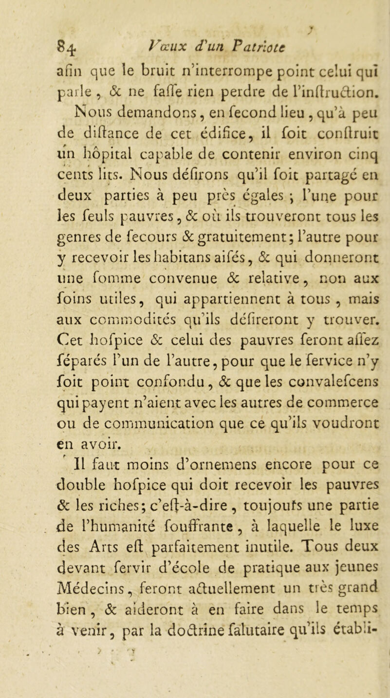 afin que le bruit n’interrompe point celui qui parle , (Sc ne fafiTe rien perdre de l’indrudion. Nous demandons, en fécond lieu , qu’à peu de didance de cet édifice, il foit conflruit un hôpital capable de contenir environ cinq cents lits. Nous défirons qu’il foit partage en deux parties à peu près égales -, l’une pour les feuls pauvres, 6c où ils trouveront tous les genres de fecours gratuitement; l’autre pour y recevoir les habitans aifés, (S: qui donneront une fomme convenue 6c relative, non aux foins utiles, qui appartiennent à tous , mais aux commodités qu’ils défireront y trouver. Cet hofpice 6c celui des pauvres feront affez féparés Tun de l’autre, pour que le fervice n’y foit point confondu, 6c que les convalefcens qui payent n’aient avec les autres de commerce ou de communication que ce qu’ils voudront en avoir. Il faut moins d’ornemens encore pour ce double hofpice qui doit recevoir les pauvres Ôc les riches; c’eft-à-dire , toujoufs une partie de l’humanité fouffrante, à laquelle le luxe des Arts ed parfaitement inutile. Tous deux devant fervir d’école de pratique aux jeunes Médecins, feront aèluellement un très grand bien , 6c aideront à en faire dans le temps à venir, par la dodrinefalutaire qu’ils établi-