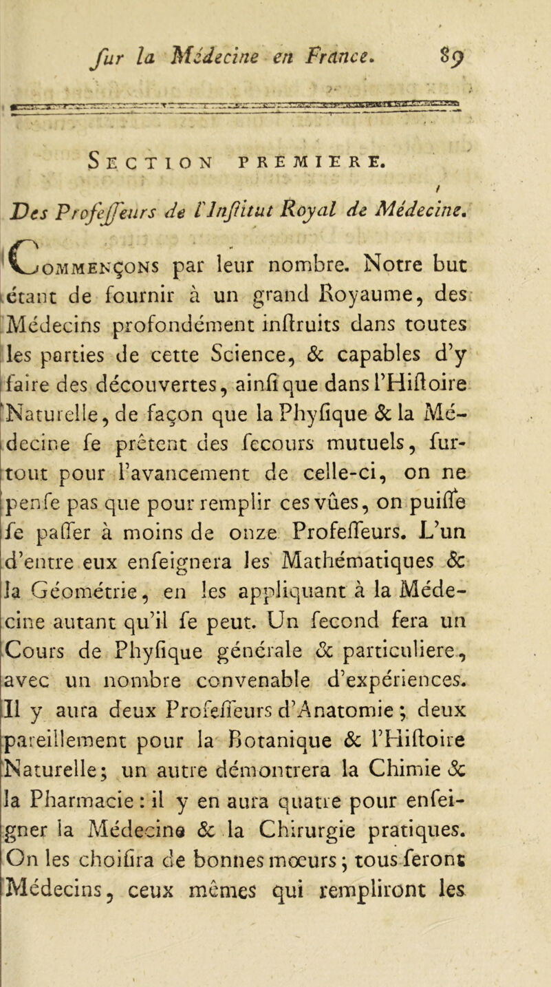 }• : '»-^.-.7»i~^—il^ --.urU>C'.i.y B» . ■ —- ■■■-« ■» . -— ’—’ ■ —■<r~— ~  ' ~~  Section première. ! Des Profejfeurs de rinjihut Royal de Médecine. Commençons par leur nombre. Notre but kCtant de fournir à un grand Royaume, des- Médecins profondément inftruits dans toutes les parties de cette Science, Sc capables d’y faire des découvertes, ainfique dansl’Hiftoire 'Naturelle, de façon que la Phyfique ôc la Mé- decine fe prêtent des fecours mutuels, fur- tout pour l’avancement de celle-ci, on ne penfe pas que pour remplir ces vûes, on puifle fe pafler à moins de onze Profefleurs. L’un d’entre eux enfeignera les Mathématiques <Sc la Géométrie, en les appliquant à la Méde- cine autant qu’il fe peut. Un fécond fera un Cours de Phyfique générale de particulière, avec un nombre convenable d’expériences. Il y aura deux Profeiieurs d’Anatomie ; deux pareillement pour la Botanique Sc l’Hiftoire Naturelle; un autre démontrera la Chimie de la Pharmacie : il y en aura quatre pour enfei- gner la Médecine Sc la Chirurgie pratiques. On les choifira cle bonnes moeurs ; tous feront IMédecins, ceux mêmes qui rempliront les