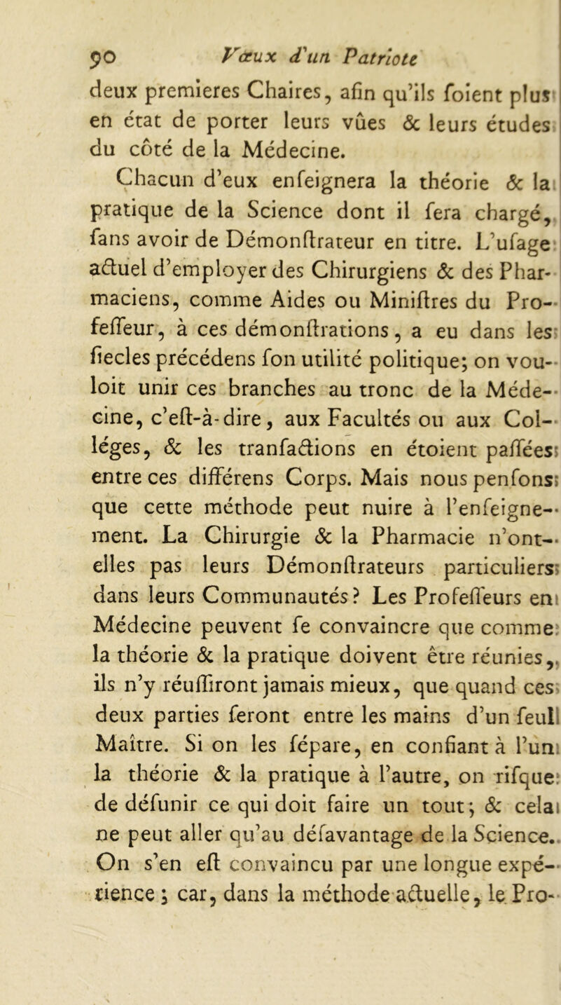 deux premières Chaires, afin qu’ils foient plus en état de porter leurs vues & leurs études du côté de la Médecine. Chacun d’eux enfeignera la théorie & la. pratique de la Science dont il fera chargé, fans avoir de Démonflrateur en titre. L’ufage aduel d’employer des Chirurgiens & des Phar- maciens, comme Aides ou Miniftres du Pro- feffeur, à ces démonftrations, a eu dans les- fiecles précédens fon utilité politique; on vou- loir unir ces branches au tronc de la Méde-- cine, c’eft-à-dire, aux Facultés ou aux Col- lèges, & les tranfadions en étoient pafféesî entre ces diiférens Corps. Mais nouspenfonsî que cette méthode peut nuire à l’enfeigne— ment. La Chirurgie & la Pharmacie n’ont— elles pas leurs Démonftrateurs particuliers? dans leurs Communautés? Les Profeffeurs eni Médecine peuvent fe convaincre que commeî la théorie & la pratique doivent être réunies,, ils n’y réuffiront jamais mieux, que quand ces» deux parties feront entre les mains d’un feull Maître. Si on les fépare, en confiant à l’uni la théorie & la pratique à l’autre, on rifqueî de défunir ce qui doit faire un tout ; 6c celai ne peut aller qu’au défavantage de la Science.. On s’en eft convaincu par une longue expé- rience ; car, dans la méthode aduelle, le Pio-