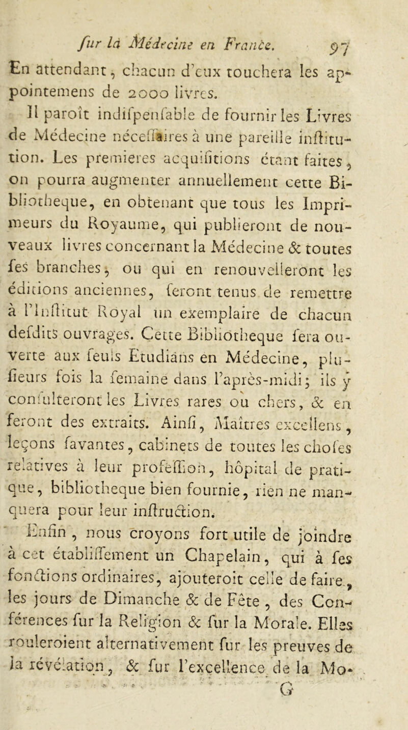 En attendant, chacun d'eux touchera les ap- pointemens de 2000 livres. ]l paroît indirpenfable de fournir îes Livres de Médecine néceilaires à une pareille infîitu- tion. Les premières acquifitions étant faites^ on pourra augmenter annuellement cette Bi- bliothèque, en obtenant que tous les Impri- meurs du Royaume, qui publieront de nou- veaux livres concernant la Médecine & toutes les brandies^ ou qui en renouvelleront les éditions anciennes, feront tenus de remettre à rinilicut Royal un exemplaire de chacun defdits ouvrages. Cette Bibliotlieque fera ou- verte aux ieuis Etudiàns en Médecine, piu- fieurs fois la femaine dans raprès-midi; ils y conlukeront les Livres rares ou chers, de en feront des extraits. Ainfi, Maîtres exceilens, leçons favantes, cabinets de toutes lesebofes relatives à leur profébion, hôpital de prati- que, bibliothèque bien fournie, rien ne man- quera pour leur inflruction. isnfin , nous croyons fort utile de joindre à cet établiffement un Chapelain, qui à fes fonélions ordinaires, ajouteroic celle défaire., les jours de Dimanche & de Fête , des Con- férences fur la Religion de fur la Morale. Elles rouleroient alternativement fur les preuves de la révélation, de fur l’excellence de la Mo* 4*