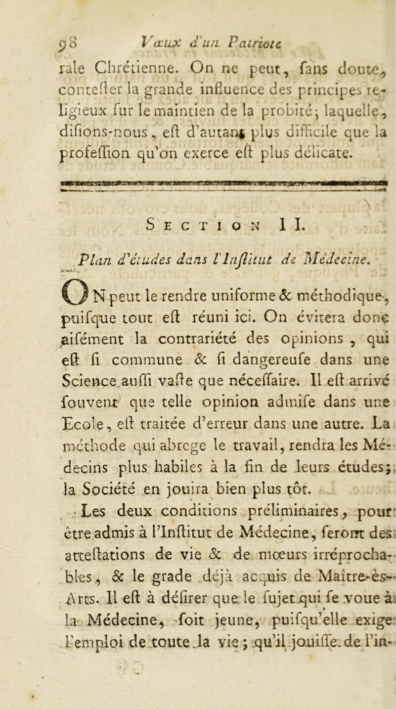 raie Chrétienne. On ne peut, fans cloute^ conteher la grande influence des principes re- ligieux lui* le maintien de la probité*, laquelle, difions'nous, eft d’autan$ plus difncile que la profeffion qu’on exerce eft plus délicate. Section IL Plan £ éludes dans riajlliut de Médecine, C3 n peut le rendre uniforme (5c méthodique^, puifqiie tout eft réuni ici. On évitera donc ^ifément la contrariété des opinions , qui eft fl commune 8c fi dangereufe dans une Science.aufti vafte que néceffalre. II eft arrivé fouvent que telle opinion admife dans une Ecole, eft traitée d’erreur dans une autre. La méthode qui abrégé le travail, rendra les Mé-.- decins plus habiles à la fin de leurs études;, la Société en jouira bien plus tôt. - Les deux conditions préliminaires, pour: être admis à l’Inflitut de Médecine , feroirt des; atteftations de vie de de moeurs irréprocha- bles, 8c le grade déjà acquis de Maître-ès- tàrts. H eft à délirer que le fujet.qiii fe voue à; la. Médecine, -foit jeune, puifqu’elle exige; remploi de .toute Ja vie ; .qu’iLjouilTe. de Fin-