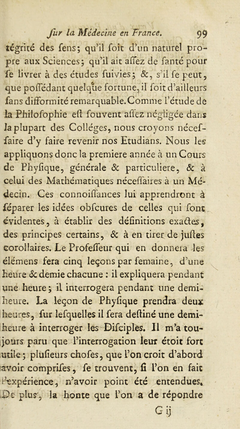 tégrité des fens; qu’il foit d’un naturel pro- pre aux Sciences; qu’il ait allez de fanté pour fe livrer à des études fuivies; &, s’il fe peut, que poffédant quelque fortune, il foit d’ailleurs fans difformité remarquable. Comme l’étude de la Philofophie eft fouvent afiez négligée dans Ja plupart des Collèges, nous croyons nécef- faire d’y faire revenir nos Etudians. Nous les appliquons donc la première année à un Cours de Phyfique, générale & particulière, (5c à celui des Mathématiques néceflaires à un Mé- decin. Ces connoiffances lui apprendront à féparer les idées obfcures de celles qui font, évidentes , à établir des définitions exades, des principes certains, & à en tirer de jufies corollaires. Le Profefleur qui en donnera les élémens fera cinq leçons par femaine, d’une heure (Sc demie chacune : il expliquera pendant uné heure ; il interrogera pendant une demi- heure. La leçon de Phyfique prendra deux heures, fur lefquelles il fera deftiné une demi- heure à interroger les'DifcipIes. Il m’a tou- jours paru que l’interrogation ieur étoit fort utile; plufîeurs chofes, que l’on croit d’abord avoir comprifes, fe trouvent, fi l’on en fait ir-txpérience, n’avoir point été entendues* .De plus, la honte que l’on a de répondre