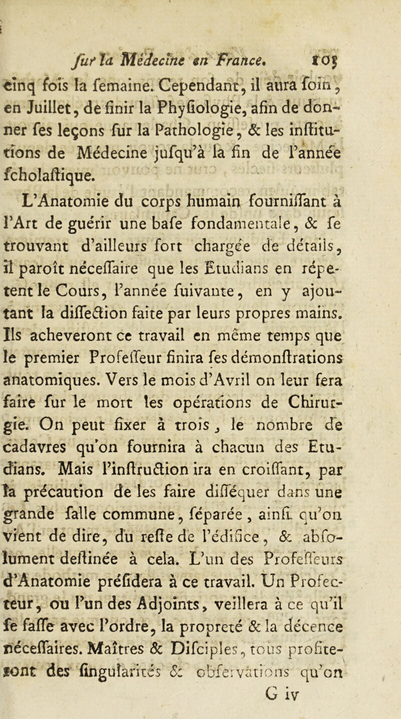 fufJd TtlédecTne € ri France. fOf «înq fols la femaine. Cependant, il aura foin, en Juillet, de finir la Phyfiologie, afin de don- ner fes leçons fur la Pathologie, & les inffita- tions de Médecine jufqu’à la fin de Tannée fcholaftique. L’Anatomie du corps humain fournifiant à TArt de guérir une bafe fondamentale, Sc fe trouvant d’ailleurs fort chargée de détails, il paroît néceflaire que les Etudians en répè- tent le Cours, Tannée fuivante, en y ajou- tant la diffeélion faîte par leurs propres mains. Ils achèveront ce travail en même temps que le premier Profeffeur finira fes démonflrations anatomiques. Vers le mois d’Avril on leur fera faire fur le mort les opérations de Chirur- gie. On peut fixer à trois j le nombre de cadavres qu’on fournira à chacun des Etu- dians. Mais Tinftruftion ira en croiffant, par la précaution de les faire diflequer dans une grande falle commune, féparée , ainfl ciTon vient de dire, du refle de Tédiflce, & abfo- lument deflinée à cela. L’un des Profefieiiis d’Anatomie préffdera à ce travail. Un Piofec- teur, ou Tun des Adjoints, veillera à ce qu’il fe fafle avec Tordre, la propreté & la décence receflaires. Maîtres & Difciples, tous profite- lont des fingularitcs obfeivàtions qiTon