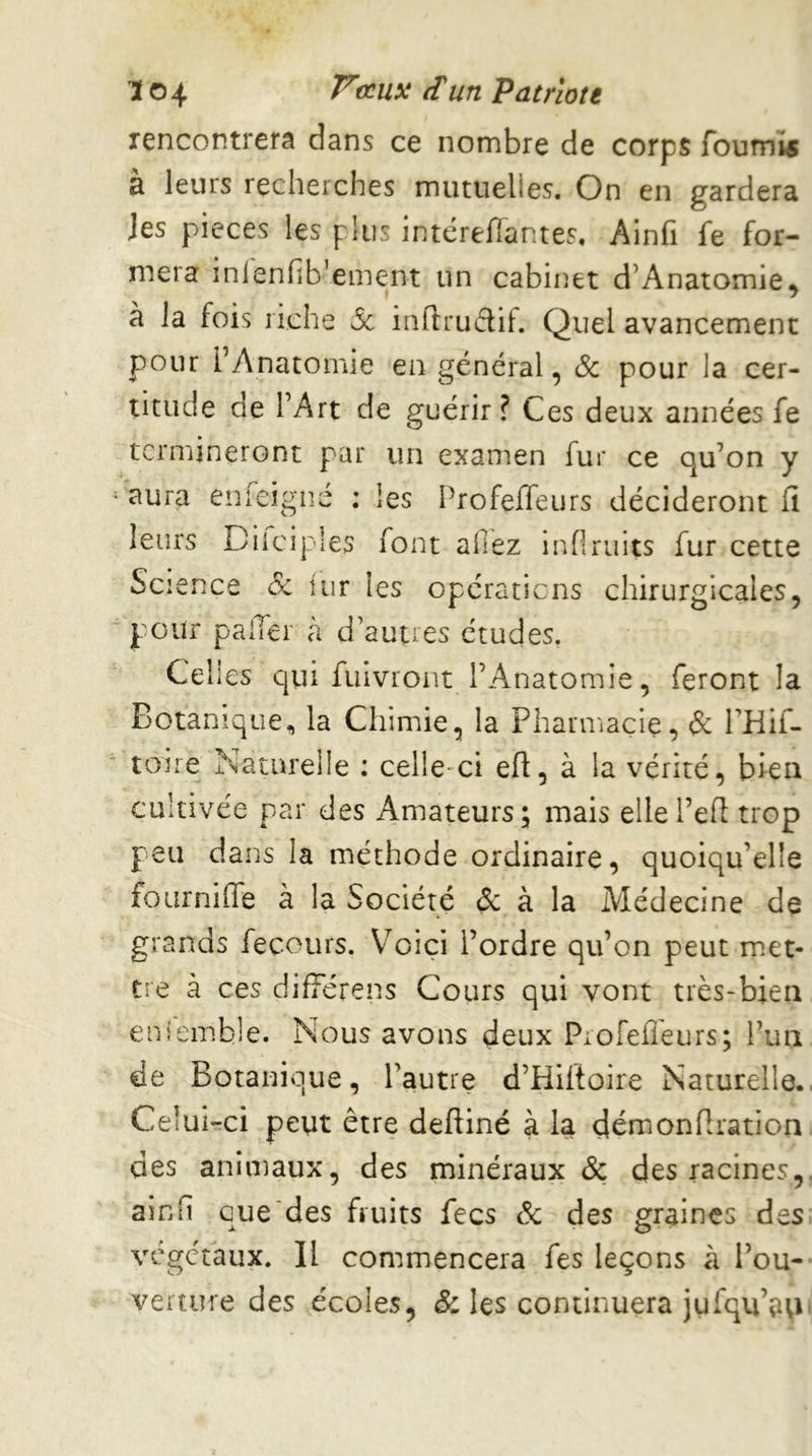 K ©4 ^^Patriote rencontrera dans ce nombre de corps fourni a leurs recherches mutuelles. On en gardera Jes pièces les plus intérellantes. Ainfi fe for- mera inienfib’ement un cabinet d’Anatomie^ à la fois riche 5c inflrudif. Quel avancement pour l’Anatomie en général, & pour la cer- titude de l’Art de guérir ? Ces deux années fe termineront par un examen fur ce qu’on y aura enfeigné : les Profeifeurs décideront fi leurs Diiciples i^ont allez inOruits fur cette Science 8c iur les opérations chirurgicales, pour paiTer à d’autres études. Cel les cjui fuivroiit l’Anatomie, feront la Botanique, la Chimie, la Pharniaçie, & PHif- toire Naturelle : celle-ci efi, à la vérité, bien cultivée par des Amateurs; mais elle l’efi trop peu dans la méthode ordinaire, quoiqu’elle fourniffe à la Société & à la Médecine de grands fecours. Voici l’ordre qu’on peut miet- tre à ces difFérens Cours qui vont très-bien ensemble. Nous avons deux Piofefleurs; l’un de Botanique, l’autre d’Hiftoire Naturelle., Celui-:ci peut être deftiné à la déraonfiration des animaux, des minéraux & des racines,, ainfi que des fruits fecs & des graines des végétaux. Il commencera fes leçons à l’ou- verture des écoles, & les continuera jufqu’a^i'