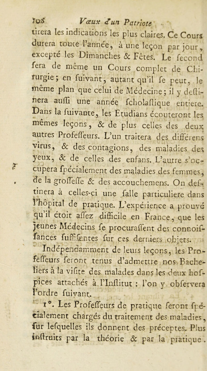 Vceux (Tun Pûtelotc tirera les indications les plus claires. Ce Cours durera toute l année, à une leçon par jour, excepté les Dimanches & Fêtes. Le fécond fera de même un Cours complet de Chi- rurgie ; en fuivant, autant qu’il fe peut, le même plan que celui de Médecine; il y defti- nera aiifli une annee fcholaflique entière. Dans la fuivante, les Etudians écouteront les mêmes leçons, & de plus celles des deux autres ProfefTeurs. L’un traitera des différens virus, & des contagions, des maladies des yeux, Sc de celles des enfans. L’autre s’oc- cupera fpécialement des maladies des femmes, de la grofTeffe éc des accouchemens. On def- tinera à celles-ci une ,falle particulière dans î hôpital de pratique. L’expéiience a prouvé qu il étoit affez difficile en France, que les jeunes Médecins fe procuraffent des connoif- fances fiiffifentes fur ces derniers objets. IndépeFidamment de leurs leçons, les Pro- fefTeurs feront tenus d’admettre nos Bache- liers à la viftve des malades dans les deux hof- pices attachés à.l’Inflitut ; l’on y obfervera l’ordre fuîyant. I®. Les Profeffeurs de pratique feront fpé- cialement chargés du traitement des maladies, fur lefquelles ils donnent des préceptes. Plus tnftruits par la théorie Ôc par la pratique .