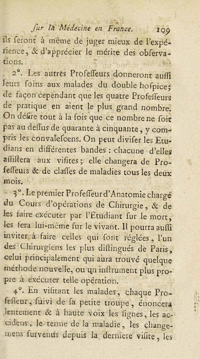 ils feront à même de juger mieux de l’expé- rience, & d’apprécier le mérite des obferva- tions. 2®. Les autrès Profeffeurs donneront aufiî leurs foins aux malades du double hofpice; de façon cependant que les quatre ProfelTeurs de pratique en' aient le plus grand nombre. On délire tout à la fois que ce nombre ne foie pas au defliis de quarante à cinquante, y com- pris les convalefcens. On peut divifer les Etu- dians en différentes bandes : chacune d’elles affiliera aux vifites ; elle changera de Pro- feffieurs & de claffes de maladies tous les deux mois. 3 • premier ProfelTeurd’Anatomie chargé du Cours d’opérations de Chirurgie, éc de les faire exécuter par l’Etudiant fur le mort, les fera lui-même fur le vivant. Il pourra auffi inviter à faire celles qui font réglées, l’un des Chirurgiens les plus dihingués de Paris, celui principalement qui aura trouvé quelque méthode nouvelle, ou \\n inflrument plus pro- pre à exécuter telle opération, 4^. En vilitant les malades, chaque Pro- fefleur, fuivi de fa petite troupe, énoncera lentement & à haute voix les fignes, les ac- cidens, le terme de la maladie, les çhange- mens furvenus depuis la derniere vilîte, les