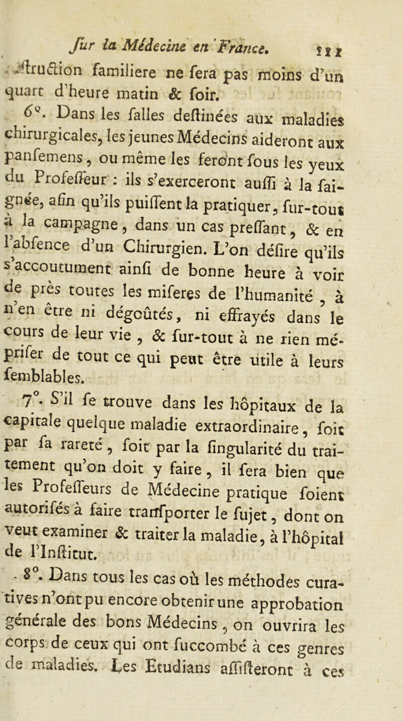 ■ ^'ftruflion familière ne fera pas moins d’un «juart d’heure matin & foir. 6®. Dans les falles deftinées aux maladies chirurgicales, les jeunes Médecins aideront aux panfemens, ou même les fero’nt fous les yeux du ProfelFeur : ils s’exerceront aufli à la fai- gnée, afin qu’ils puilTent la pratiquer, fur-tout à la campagne, dans lin cas preflant, & en l’abfence d’un Chirurgien, L’on délire qu’ils s’accoutument ainfi de bonne heure à voir de près toutes les raiferes de l’humanité , à nen être m dégoûtés, ni effrayés dans le cours de leur vie , & fur-tout à ne rien mé- prifer de tout ce qui peut être utile à leurs femblables. 7 • S il fe trouve dans les hôpitaux de la capitale quelque maladie extraordinaire, foit par fa rareté , foie par la lingularité du trai- tement qu’on doit y faire, il fera bien que les Profefleurs de Médecine pratique foient autorifés à faire tranfporter le fujet, dont on veut examiner & traiter la maladie, à l’hôpital de l’infiitut. S > Dans tous les cas ou les méthodes cura- tives n ont pu encore obtenir une approbation générale des bons Médecins , on ouvrira les corps;de ceux cjui ont fuccombe à ces genres de maladies. Les Etudians affifîeront à ces