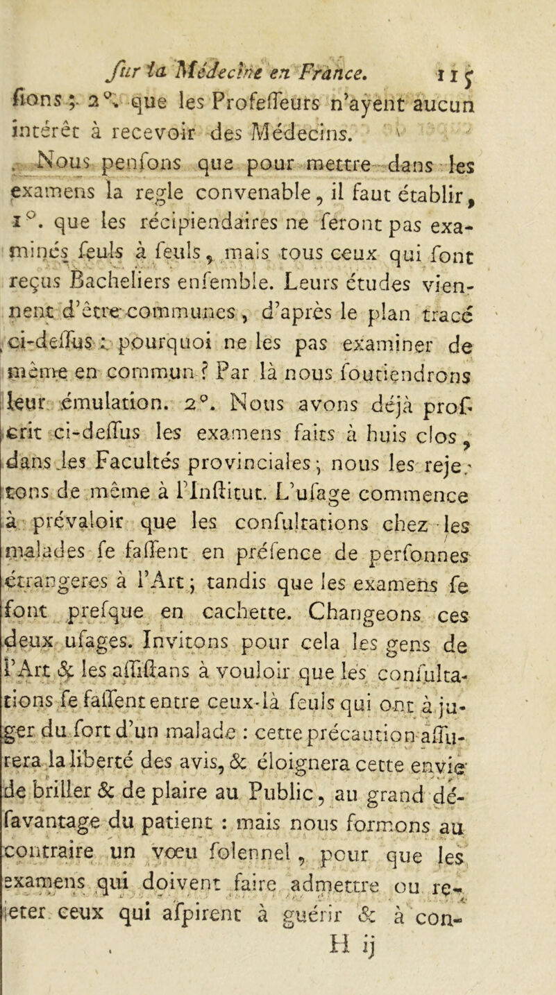 fions ;* 2^-. que les ProfelTeurs n’ayent aucun intérêt à recevoir des Médecins. . __Nous penfons que pour raettre-dans les examens la réglé convenable, il faut établir, î^. que les récipiendaires ne feront pas exa- minés feuls à feulsç mais tous ceux qui font reçus Bacheliers enfemble. Leurs études vien- nent d’être communes , d’après le plan tracé ^ci-delTus t pourquoi ne les pas examiner de même en commun f Par là nous foutiendrons leur émulation. 2^. Nous avons déjà prof ■erit ci-deffus les examens faits à huis clos , dans des Facultés provinciales; nous les^reje; tons de même à rinftitut. L’ufage commence à prévaloir que les confultations chez les malades fe falfent en préfence de perfonnes étrangères à l’Art ; tandis que les examens fe font prefque en cachette. Changeons *ces deux ufages. Invitons pour cela les gens de l’Art Sc les affiflans à vouloir que lès confulta- rions Te falTent entre ceuxdà feulsqui ont à ju- ger du fort d’un malade : cette précaution affu- rerada liberté des avis, & éloignera cette envie' de briller Sc de plaire au Public, au grand dé- favantage du patient : mais nous formons au contraire un voeu folennel, pour que les examens qui doivent Taire admettre ou re- jeter ceux qui afpirent à guérir Sc à con- H ij