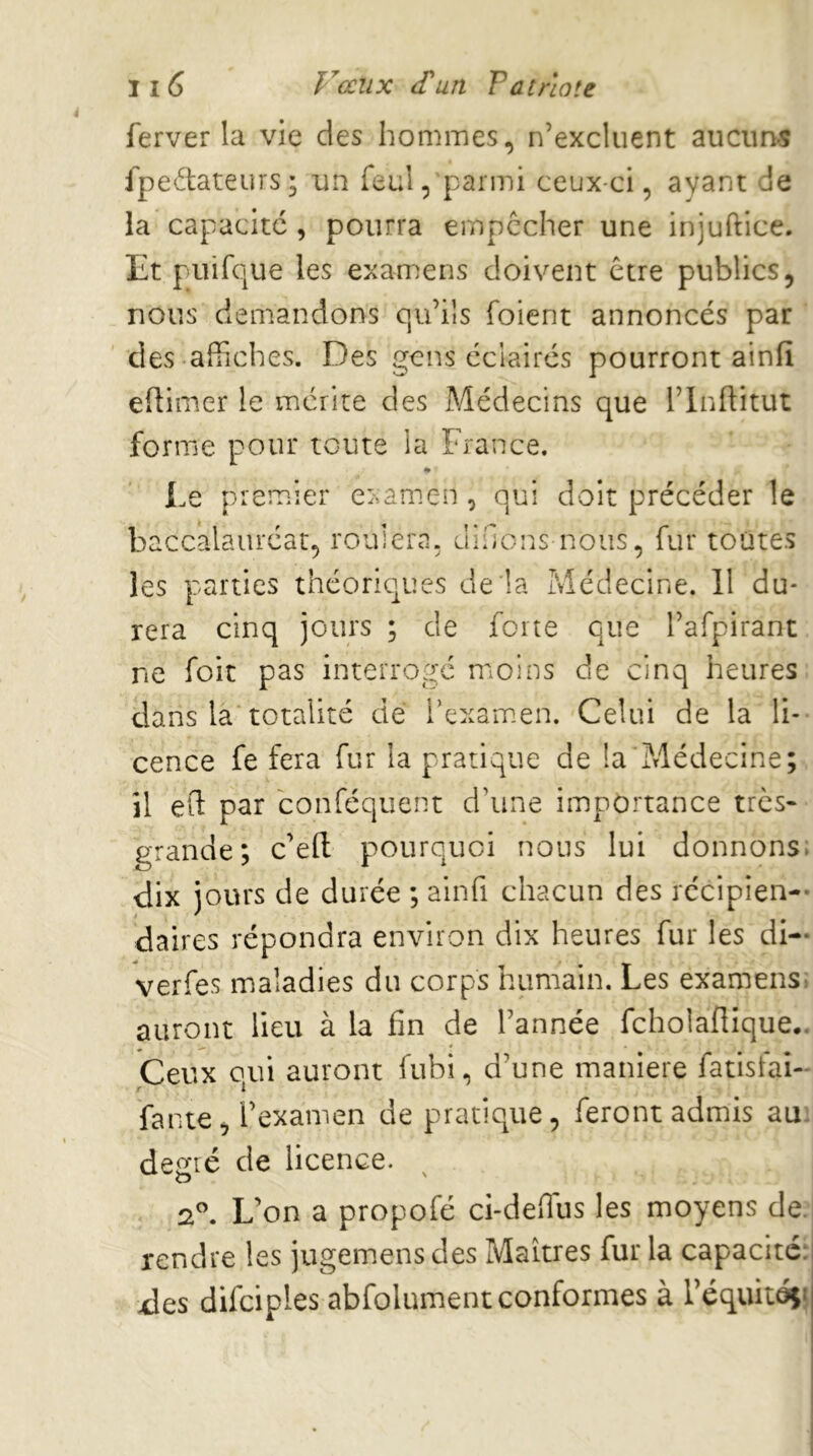 Ji6 y ceux (T un Patriote ferver la vie des hommes, n’excluent aucuns fpedtateurs; un feul, parmi ceux-ci, ayant de la capacité , pourra empêcher une injuftice. Et puifciue les examens doivent être publics, nous demandons o,u’iîs foient annoncés par des affiches. Des gens éclairés pourront ainfi efiimer le mérite des Médecins que l’inftitut forme pour toute la France. i.e premier examen , qui doit précéder le baccalauréat, roulera, dînons nous, fur toutes les parties théoriques de la Médecine. Il du- rera cinq jours ; de forte que l’afpirant ne foit pas interrogé moins de cinq heures dans là totalité dé l’examen. Celui de la li- cence fe fera fur la pratique de la'Médecine; il eft par conféquent d’une importance très- grande; c’efl; pourquoi nous lui donnons, dix jours de durée ; ainfi chacun des récipien- daires répondra environ dix heures fur les di- verfes maladies du corps humain. Les examens, auront lieu à la fin de l’année fcholaflique.. Ceux oui auront fubi, d’une maniéré fatisfai- r I fante, l’examen de pratique, feront admis au: desfié de licence. t> ' 2^ L’on a propofé ci-deffius les moyens de. rendre les jugemens des Maîtres fur la capacité: des difciples abfolument conformes à réquitéçj