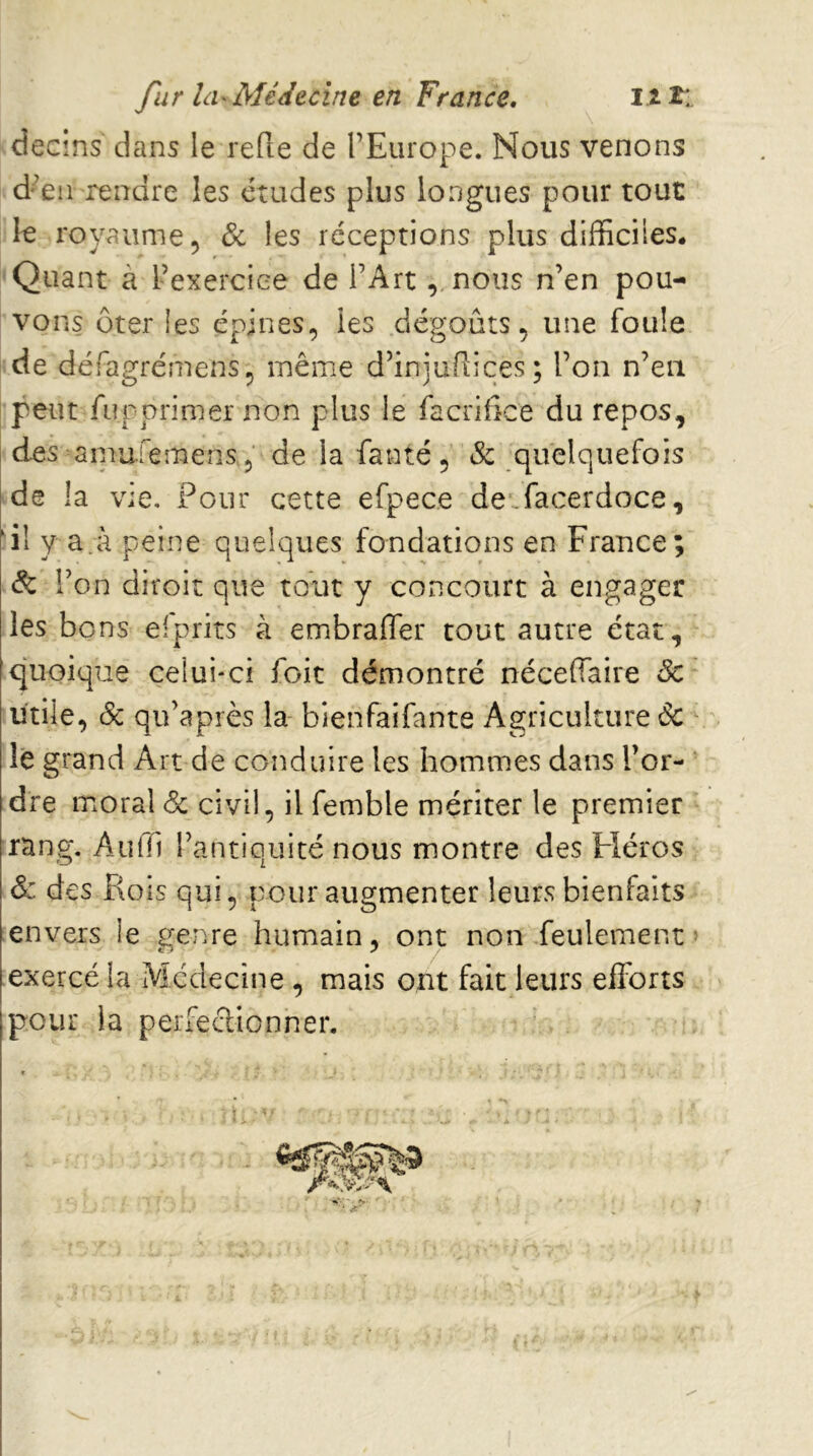 decms dans le refie de l’Europe. Nous venons d’en rendre les études plus longues pour tout le royaume 5 6c les réceptions plus difficiles. Quant à l’exercice de l’Art, nous n’en pou- vons Oter les épines, les dégoûts, une foule de défagrémens, même d’injufiices; l’on n’en peut fupprimer non plus le facrifice du repos, des smufemens , de la fanté, & quelquefois de la vie. Pour cette efpece deffiacerdoce, ‘il y a.à peine quelques fondations en France; de l’on diroit que tout y concourt à engager les bons eiprits à embrafler tout autre état, quoique celui-ci foit démontré néceffaire 6c utile, 6c qu’après la bienfaifante Agriculture 6c le grand Art de conduire les hommes dans l’or- ' dre moral 6c civil, il femble mériter le premier rang. Auffi l’antiquité nous montre des Fléros 6: des Rois qui, pour augmenter leurs bienfaits envers le genre humain, ont non feulement» [exercé la Médecine , mais ont fait leurs efforts ipeur la peifeclionner.