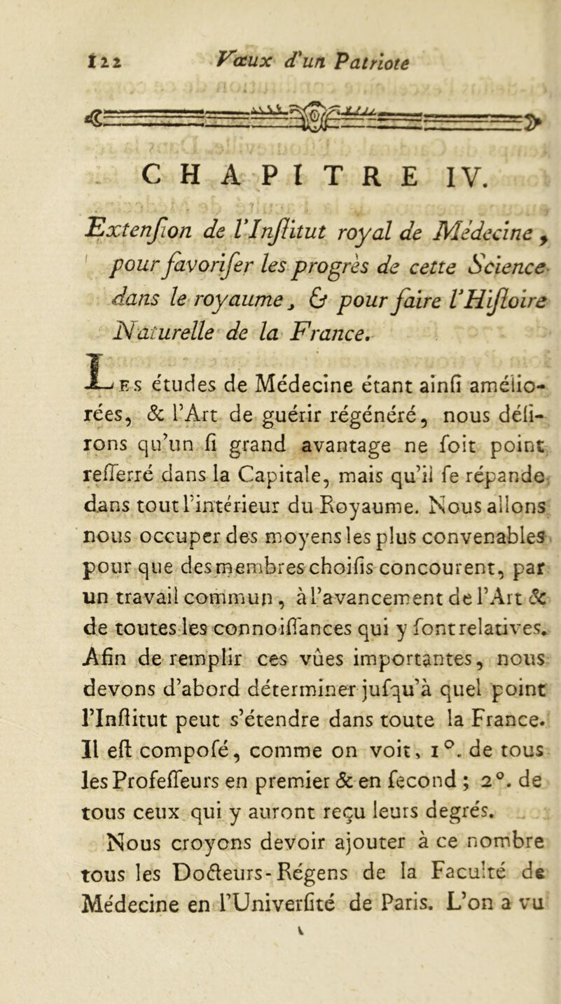 CHAPITRE IV. Extenjion de VInJlitut royal de Médecine ^ ' pour favorifer les progrès de cette Science> dans le royaume ^ éj pour faire VHiJloire Naturelle de la France, Î- Es études de Médecine étant ainfi amélio- rées, & l’Art de guérir régénéré, nous déli- rons qu’un fi grand avantage ne foit point reflerré dans la Capitale, mais qu’il fe répande, dans toutrintcrieur du Royaume. Nous allons nous occuper des moyens les plus convenables pour que desrnembres choifis concourent, par un travail commun, à l’avancement de l’Art 6c de toutesdes connoifl'ances qui y font relatives. Afin de remplir ces vûes importantes, nous devons d’abord déterminer jufqu’à quel point rinflitut peut s’étendre dans toute la France. Il efl: compofé, comme on voit, de tous les Profeffeurs en premier & en fécond ; 2®. de tous ceux qui y auront reçu leurs degrés. Nous croyons devoir ajouter à ce nombre TOUS les Dodeurs-Régens de la Faculté de Médecine en TUniverCté de Paris. L’on a vu