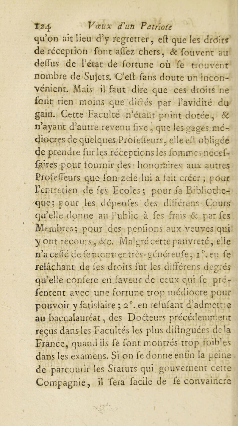 T24 VrtL'X d^in Patriote qu’on ait lieu d’y regretter, eft que les drdit^ deréception font aÛTez chers, Sc fouvent au deiïiis de l’état de fortune où fe trouvent nombre de Sujets. C’efl; fans doute un incon- vénient. Mais il faut dire que ces droits ne font rien moins que didés par l’avidité du gain. Cette Faculté n’étant point dotée, & n’ayant d’autre revenu hxe , que les gages mé- diocres de quelques Pioielîeurs, elle ed obligée de prendre furies réceptions les fomrr:e> nécef- fa!res pour iournir des honoraires aux autres Profelfeurs que fon zele lui a fait créer ; pour l’entretien de fes Ecoles; pour fa Bibliothè- que; pour les dépenfes des difiérens Cours qu’elle donne au Public à fes frais 6: par fes Membres; pour des penfions aux veuves qui y ont recoin s., (S:c, Malgré cette pauvreté, elle n’a cefié de fe montrer tres-généreufe, i en fe relâchant de fes droits fur les difiérens degrés qu’elle conféré en faveur de ceux oui fe pré- fentent avec une fortune trop médiocre pour pouvoir y fatisfaire ; 2'’. en relufant d’admcîtie au baccalauréat, des Docleurs précédemment reçus dans les Facultés les plus diflnguces delà France, quand iis fe font montrés trop foib’es dans les examens. Si on fe donne enfin la peine de parcourir les Statuts qui gouvernent certe Compagnie, il fera facile de le convaincre