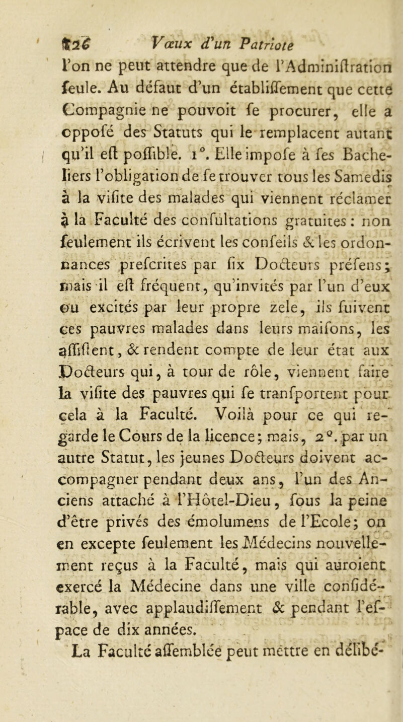 Ton ne peut attendre que de rAdminlrtration feule. Au défaut d’un établiflement que cette Compagnie ne pouvoit fe procurer, elle a cppofé des Statuts qui le remplacent autant qu’il eft poflible. 1°. Elleimpofe à fes Bache- liers l’obligation de fe trouver tous les Samedis à la vifite des malades qui viennent réclamer 9 la Faculté des confultations gratuites : non feulement ils écrivent les confeils tkles ordon- nances prefcrites par fix Dodeurs préfens; mais il efl: fréquent, qu’invités par l’un d’eux 0u excités par leur propre zele, ils fuivenc ces pauvres malades dans leurs maifons, les aflîflent rendent compte de leur état aux Dodeurs qui, à tour de rôle, viennent faire la vifite des pauvres qui fe tranfportent pour- çela à la Faculté. Voilà pour ce qui re- garde le Cours de la licence ; mais, a par un autre Statut, les jeunes Doéleurs doivent ac- compagner pendant deux ans, l’un des An- ciens attaché à l’Hôtel-Dieu, fous la peine d’être privés des émolumens de l’Ecole; on en excepte feulement les Médecins nouvelle- inent reçus à la Faculté, mais qui auroient exercé la Médecine dans une ville confidé- rable, avec applaudiffemept & pendant l’ef- pace de dix années. La Faculté affemblce peut mettre en délibé-