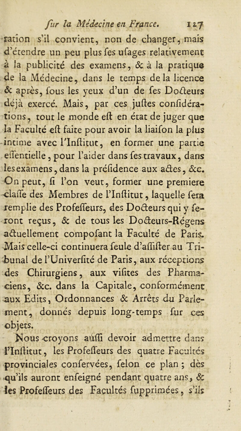 Tatîon s’il convient, non de changer, mais d’étendre un peu plus fes ufages relativement à la publicité des examens, & à la pratique de la Médecine, dans le temps delà licence de après, fous les yeux d’un de fes Doéleurs déjà exercé. Mais, par ces juftes confidéra- tiens, tout le monde eft en état de juger que •la Faculté eft faite pour avoir la liaifon la plus ♦ intime avec l’Inftitut, en former une partie eiTentielle, pour l’aider dans fes travaux, dans les examens, dans la préfidence aux ades, Bcc. On peut, fi l’on veut, former une première •claiTe des Membres de l’Inftitut, laquelle fera remplie des Profeffeurs, des Dodeurs qui y fe- ront reçus, (Sc de tous les Dodeurs-Régens aduellement compofant la Faculté de Paris. Mais celle-ci continuera feule d’affifter au Tri- bunal de rUniverfité de Paris, aux réceptions des Chirurgiens, aux vifites des Pharma- ciens, &c. dans la Capitale, conformément, aux Edits, Ordonnances & Arrêts du Parle- ment^ donnés depuis long-temps fur ces objets. Nous croyons aùffi devoir admettre dans FInftitut, les Profeffeurs des quatre Facultés provinciales confervées, félon ce plan ; dès ^cju’ils auront enfeigné pendant quatre ans, à: les Profeffeurs des Facultés fuppriraées, s’ils