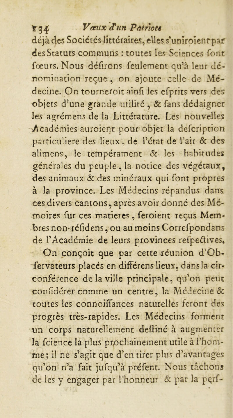 déjà des Sociétés littéraires, elles s’unîroïenrpar des Statuts communs : toutes les Sciences font fœurs. Nous défiions feulement qu’à leur dé- nomination reçue , on ajoute celle de Mé- decine. On tourneroit ainfi les efprits vers des objets d’une grande utilité , & fans dédaigner les agrémens de la Littérature. Les nouvelles Académies aiiroient pour objet la defcription particulière des lieux, de l’état de l’air & des alimens, le tempérament les habitudes générales du peuple, la notice des végétaux, des animaux & des minéraux qui font propres à la province. Les Médecins répandus dans ces divers cantons, après avoir donné des Mé- moires fur ces matières, feroierit reçus Mem- bres non-réfidens, ou au moins Correfpondans de l’Académie de leurs provinces refpedives. On conçoit que par cette «réunion d’Ob- fervateurs placés en différens lieux, dans la cir- conférence de la ville principale, qu’on peut conlidérer comme un centre, la Médecine & toutes les connoiffances naturelles feront des progrès très-rapides. Les Médecins forment un corps naturellement deftiné à augmenter la fcience la plus prochainement utile à l’hom- me; il ne s’agit que d’en tirer plus d’avantages qu’on n’a fait jufqu’à préfent. Nous tâchons de les y engager par Thonneur & par la pçrf-