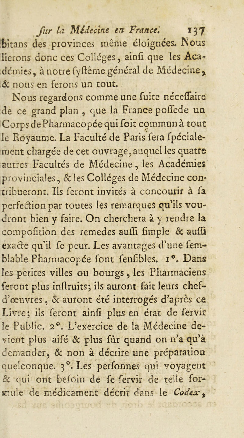 bitans des provinces même éloignées. Nous lierons donc ces Collèges, ainfi que les Aca- demies, à notre fyflême général de Médecine y ôc nous en ferons un tout. Nous regardons comme une fuite néceffaire de ce grand plan , que la France polîéde un Corps de Pharmacopée qui foit commun à tout le Royaume. La Faculté de Paris fera fpéciale- ment chargée de cet ouvrage^ auquel les quatre autres Facultés de Médecine, les Académies provinciales, & les Collèges de Médecine com tiibueront. Ils feront invités à concourir à fa perfection par toutes les remarques qu’ils vou- dront bien y faire. On cherchera à y rendre la compofition des remedes auffi fimple de auffi exade qu’il fe peut. Les avantages d’une fem- blable Pharmacopée font fenfibles, i®. Dans les petites villes ou bourgs, les Pharmaciens feront plus inflruits; ils auront fait leurs chef- d’œuvres, ôc auront été interrogés d’après ce Livre; ils feront ainfi plus en état de fervir le Public. 2^. L’exercice de la Médecine de- vient plus aifé Ôc plus fur quand on n’a qu’à demander, ôc non à décrire une préparation quelconque. 3®. Les perfonnes qui voyagent ôc qui ont befoin de fe fervir de telle for- mule de médicament décrit dans le Codex y