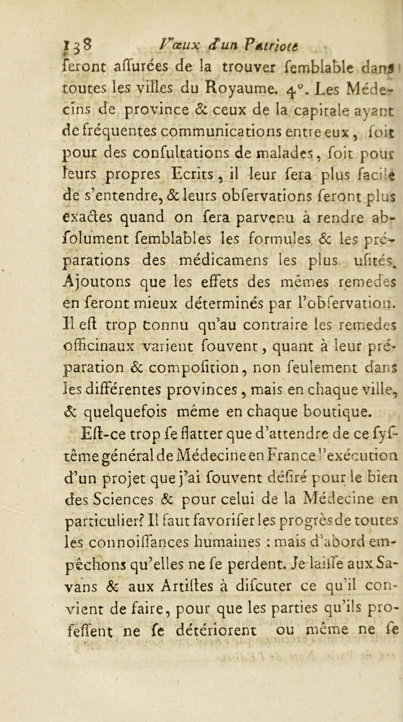 J ^8 P^œux Sun PéLtrioce feront affurces de la trouver femblablc danf ‘ toutes les villes du Royaume, 4.^. Les Méde- cins de province de ceux de la capitale ayant de fréquentes communications entre eux, foit pour des confultàtions de malades, foit pour leurs propres Ecrits , il leur fera plus facile de s’entendre, de leurs obfervations feront plus exactes quand on fera parvenu à rendre ab- folument femblables les formules 6e les pré- parations des médicamens les plus ufités. Ajoutons que les effets des mêmes remedes en feront mieux déterminés par robfervation. Il efl: trop Connu qu’au contraire les remedes officinaux varient fouvenc, quant à leur pré- paration 6e compofition, non feulement dans les differentes provinces, mais en chaque ville, 6: quelquefois même en chaque boutique. Eft-ce trop fe flatter que d’attendre de ce fyf- tême général de Médecine en France rexécuriou d’un projet que j’ai fouvent défiré pour le bien des Sciences de pour celui de la Médecine en particulier? Il Faut favorifer les progrès de toutes les connoiffances humaines ; mais d’abord em- pêchons qu’elles ne fe perdent. Je-laiffe aux Sa- vans & aux Artilles à difeuter ce qu’il con- vient de faire, pour que les parties qu’ils pro- feffent ne fe détériorent ou même ne fe