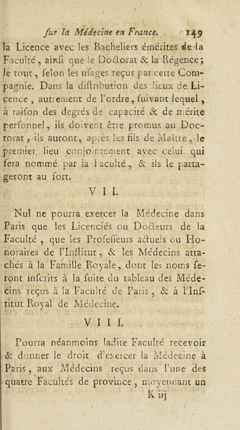 i fur la Médecine en France, 149 la Licence avec les Bacheliers éméiites de la Faculté, aipîfi que le Doctorat & la Régence; Je tout, félon les ufages reçus par cette Com- pagnie. Dans la dillribiuion des lieux de Li- cence , autienient de l'ordre, luivant lequel , à raifon des degrés de capacité de de rr^érite perfonnel, ils doivent être promus au Doc- torat, ils auront, après les fils de Maître, le premier: lieu coniointement avec celui qui fera nommé par ia faculté , ils le parta- geront au fort. V 1 I. Nul ne pourra exercer la Médecine dans Paris que les Licenciés ou Docteurs de la Faculté , que les Frofeffeurs aèfueis ou Ho- noraires de rLdîitut, & les Médecins atta- chés à la Famille Royale, dont les noms fe- ront inferits à la fuite du tableau des Méde- cins reçus à la Faculté de Paris , de à flnf- titut Royal de Médecine, V I 1 L , I Pourra néanmoins ladite Faculté recevoir de donner le droit d’exercer la Médecine à Paris, aux Médecins reçus dans Time des quatre Facultés de province, moyennant un Khj