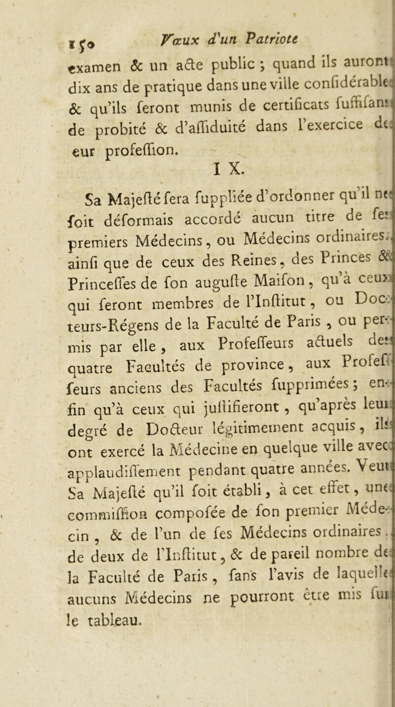 examen & un afte public ; quand ils auront^ dix ans de pratique dans une ville confidérabU^ & qu’ils feront munis de certificats fuffifan: de probité & d’affiduité dans l’exercice du eur profeffion. I X. Sa Majeftéfera fuppliée d’ordonner qu’il ncî foit déformais accordé aucun titre de fei! premiers Médecins, ou Médecins ordinaires., ainfi que de ceux des Reines, des Princes âa Princeffes de fon augufte Maifon, qu’à ceu» qui feront membres de l’Inftitut, ou Docv teurs-Régens de la Faculté de Paris , ou per-:- mis par elle, aux Profeifeurs aduels de»! quatre Facultés de province, aux Profef feurs anciens des Facultés fuppiimées ; en-.- fin qu’à ceux qui juliifieront, qu après leur, degré de Dofteur légitimement acquis, ilv- ont exercé la Médecine en quelque ville avec applaudiffement pendant quatre années. Veut Sa Majeflé qu’il foit établi, à cet effet, uno cornmiffioH çompofée de fon premier Méde- cin , &c de l’un de fes Médecins ordinaires., de deux de Plnftitut, 6c de pareil nombre di: la Faculté de Paris , fans l’avis de laquelle aucuns Médecins ne pourront être mis fui le tableau.