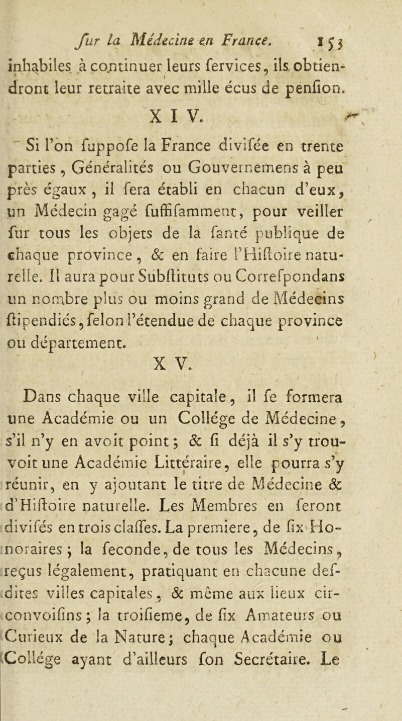 inhabiles àco^ntinuer leurs fervices, ikobtien- dront leur retraite avec mille écus de penfion. XIV. ** Si l’on fuppofe la France divifce en trente parties, Généralités ou Gouveinemens à peu près égaux 5 il fera établi en chacun d’eux, un Médecin gagé fufïifamment, pour veiller fur tous les objets de la fanté publique de chaque province, & en faire rtiifioire natu- relle. Il aura pour Subftituts ou Correfpcndans un nombre plus ou moins grand de Médecins flipendiés 5 félon l’étendue de chaque province ou département. X V. Dans chaque ville capitale, il fe formera une Académie ou un Collège de Médecine, s’il n’y en avoit point ; & fi déjà il s’y trou- voit une Académie Littéraire, elle pourra s’y réunir, en y ajoutant le titre de Médecine & d’Hiftoire naturelle. Les Membres en feront divifés en trois claffes. La première, de fix Ho- noraires ; la fécondé, de tous les Médecins, reçus légalement, pratiquant en chacune def- dires villes capitales, & même aux lieux cir- convoifins; la troifieme, de fix Amateurs ou Curieux de la Nature; chaque Académie ou |.Collége ayant d’ailleurs fon Secrétaire. Le