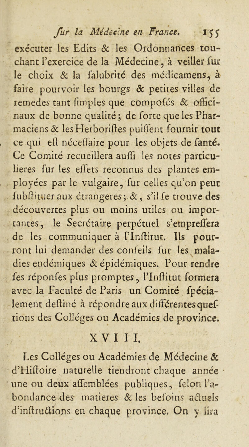 exécuter les Edits & les Ordonnances tou- chant l’exercice de la Médecine, à veiller fitc le choix & la falubrité des médicamens, à faire pourvoir les bourgs & petites villes de remedes tant fimples que compofés & offici- naux de bonne qualité ; de forte que les Phar- maciens & lesHerborifies puifiént fournir tout ce qui eft nécelfaire pour les objets de fanté. Ce Comité recueillera auffi les notes particu- lières fur les effets reconnus des plantes em- ployées par le vulgaire, fur celles qu’on peut fubfîituer aux étrangères; s’il fe trouve des découvertes plus ou moins utiles ou impor- tantes, le Secrétaire perpétuel s’empreffera de les communiquer à l’inflltut. Ils pour- ront lui demander des confeils fur les mala- dies endémiques & épidémiques. Pour rendre fes réponfes plus promptes, l’Inflitut formera avec la Faculté de Paris un Comité fpécia- lement deftiné à répondre aux différentesquef rions des Collèges ou Académies de province. XVIII, Les Collèges ou Académies de Médecine & d’Hiftoire naturelle tiendront chaque année * une ou deux affemblées publiques, félon l’a- bondance des matières & les befoins actuels d’inflrudions en chaque province. On y lira