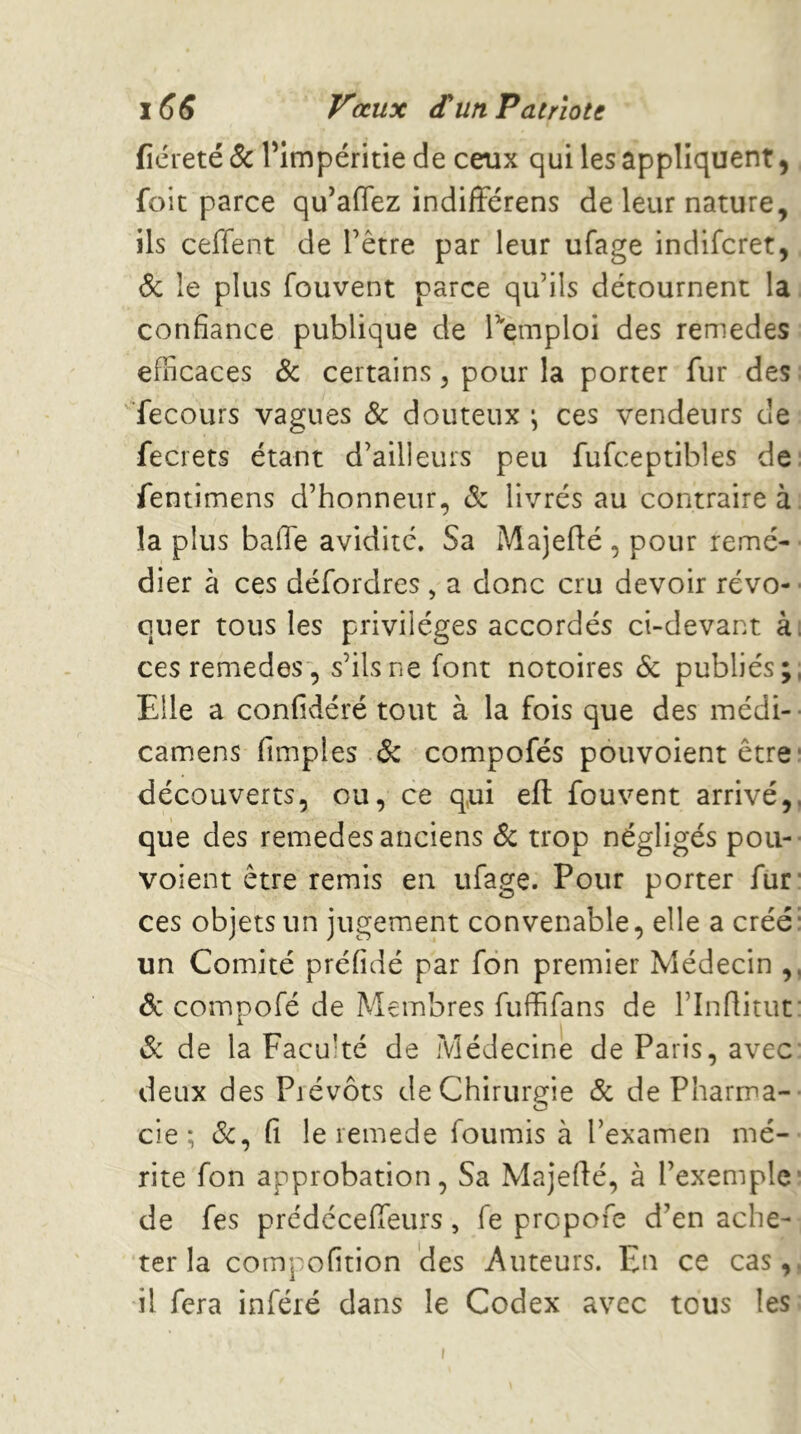 fiéreté 5c Pimpéritie de ceux qui les appliquent ^ foie parce qu’affez indifFérens de leur nature, ils ceffent de l’être par leur ufage indiferet, <5c le plus fouvent parce qu’ils détournent la, confiance publique de Temploi des remedes efficaces & certains ^ pour la porter fur des: '■fecours vagues & douteux ces vendeurs de fecrets étant d’ailleurs peu fufceptibles de: fentimens d’honneur, (5: livrés au contraire à, la plus baffe avidité. Sa Majefté , pour remé- • dier à ces défordres , a donc cru devoir révo- ■ quer tous les privilèges accordés ci-devant ài ces remedes, s’ils ne font notoires & publiés;, Elle a confidéré tout à la fois que des médi- camens fimples 6c compofés pouvoient être* découverts, ou, ce q,ui efl: fouvent arrivé,, que des remedes anciens <Sc trop négligés poii- voient être remis en ufage. Pour porter fut' ces objets un jugement convenable, elle a créé: un Comité préfidé par fôn premier Médecin ,, 6c compofé de Membres fuffifans de l’Inflitut: 6c de la Faculté de Médecine de Paris, avec: deux des Piévôts deChirurgie 6c de Pharma- cie ; 6c, fi le remede fournis à l’examen mé- rite fon approbation, Sa Majefté, à l’exemple de fes prédéceffeurs , fe prepofe d’en ache- ter la compofition des Auteurs. En ce cas,, il fera inféré dans le Codex avec tous les