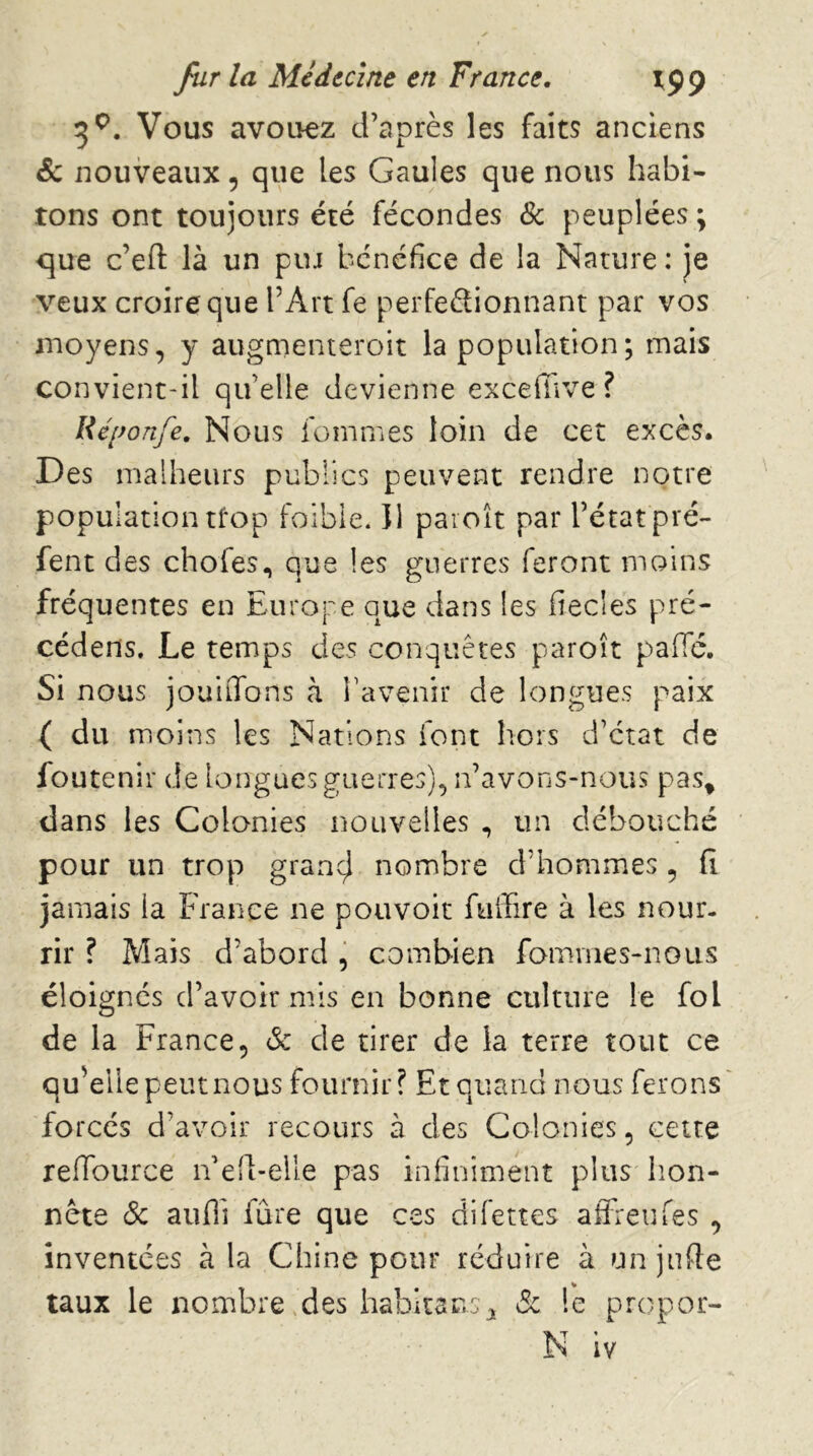 3^. Vous avouez d’après les faits anciens & nouveaux, que les Gaules que nous habi- tons ont toujours été fécondes Sc peuplées ; que c’efi: là un pur bénéfice de la Nature : je veux croire que l’Art fe perfeélionnant par vos moyens, y augmenteroit la population ; mais convient-il qu’elle devienne excefiive ? Ré[fonfe. Nous femmes loin de cet excès. Des malheurs publics peuvent rendre notre population tfop foibie. Il paioît par l’état pré- fent des chofes, que les guerres feront moins fréquentes en Europe que dans les fiecles pré- cédens. Le temps des conquêtes paroît pafie. Si nous jouiiTons à Tavenir de longues paix ( du moins les Nations font hors d’état de foutenir de longues guerres), n’avons-nous pas^ dans les Colonies nouvelles , un débouché pour un trop grancl nombre d’hommes , fi jamais la France ne pouvoir fuiîire à les nour- rir ? Mais d’abord , combien famvnes-noiis éloignes d’avoir mis en bonne culture le fol de la France, & de tirer de la terre tout ce qu’elle peut nous fournir? Et quand nous ferons forcés d’avoir recours à des Colonies, cette reflburce n’ell-elle pas infiniment plus hon- nête (Sc aufli fûre que ces difettes affi'eufes , inventées à la Chine pour réduire à un julfe taux le nombre,des habitar.s'J, de le propor- N iv