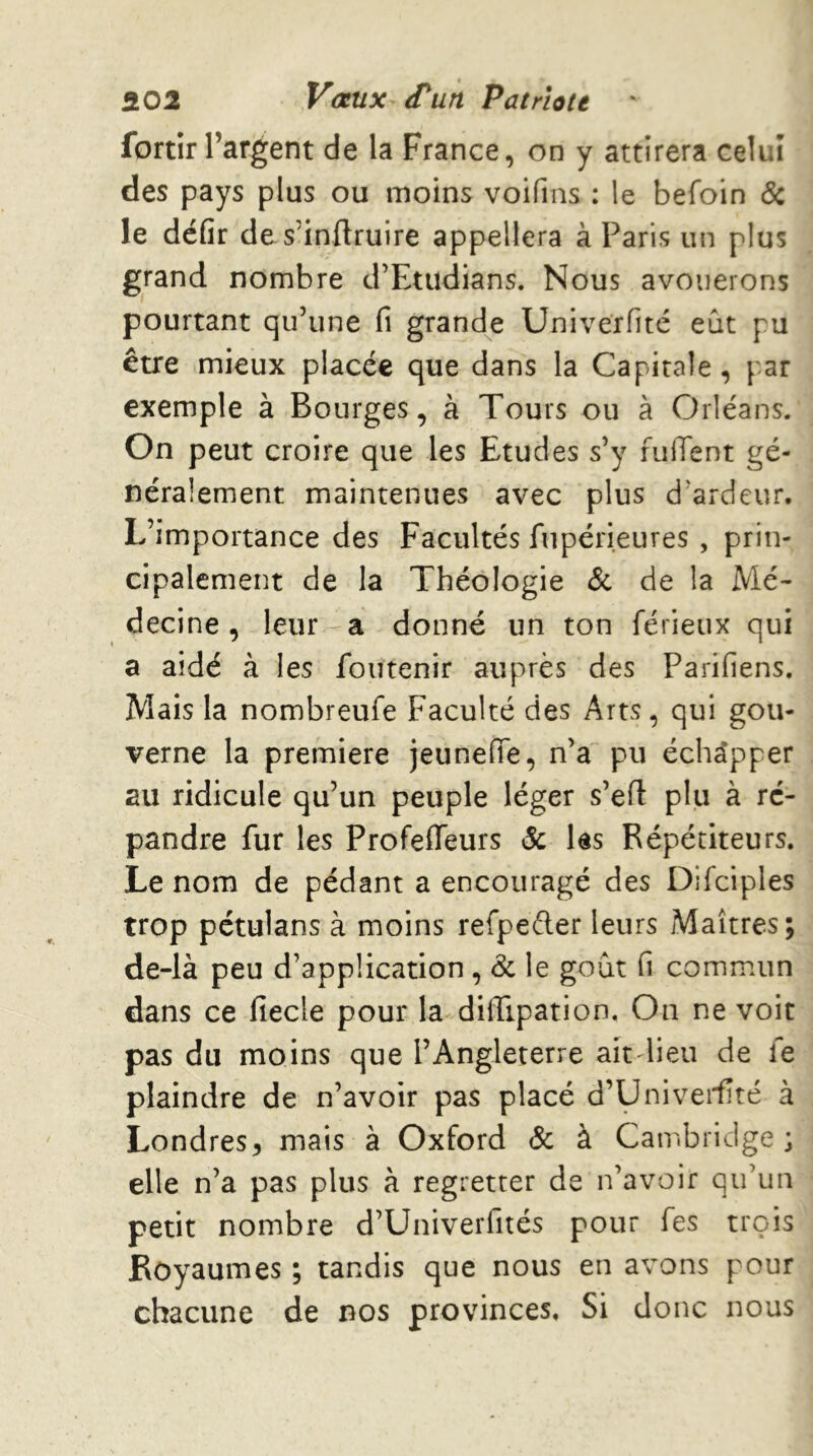 fortir l’argent de la France, on y attirera celui des pays plus ou moins voifins : le befoin 6: le défit de s’inftruire appellera à Paris un plus grand nombre d’Etudians. Nous avouerons pourtant qu’une fi grande Univerfité eût pu être mieux placée que dans la Capitale, par exemple à Bourges, à Tours ou à Orléans. On peut croire que les Etudes s’y fuiTent gé- néralement maintenues avec plus d’ardeur. L’importance des Facultés fupérieures , prin- cipalement de la Théologie & de la Mé- decine, leur-a donné un ton férieux qui a aidé à les foutenir auprès des Parifiens. Mais la nombreufe Faculté des Arts, qui gou- verne la première jeuneiïe, n’a pu échapper au ridicule qu’un peuple léger s’efl plu à ré- pandre fur les ProfeiTeurs & les Répétiteurs. Le nom de pédant a encouragé des Difciples trop pétulans à moins refpeèler leurs Maîtres; de-là peu d’application , & le goût fi commun dans ce fiecle pour la dilTipation. On ne voit pas du moins que l’Angleterre aitdieu de fe plaindre de n’avoir pas placé d’Univeifîté à Londres5 mais à Oxford & à Cambridge; elle n’a pas plus à regretter de n’avoir qu’un petit nombre d’Univerfités pour fes trois Royaumes ; tandis que nous en avons pour chacune de r^os provinces. Si donc nous