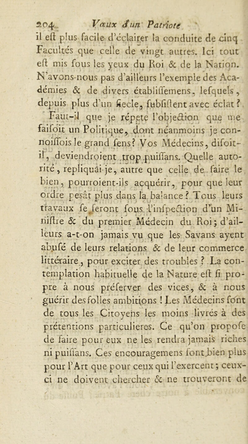 il efl: plus facile créclairer la conduite de cinq Facultés que celle de vingt autres. Ici tout ell mis fous les yeux du Koi & de la Nation. N avons-nous pas d’ailleurs l’exemple des Aca- démies 6c de divers établitïemens, lefquels, depuis plus d’un fiecle, fubfiflent avec éclat f Faiit-d que je rép.ete l’objedion que me faifoit un Politique, .dont néanmoins je con- noüToisIe grand fens? Vos Médecins, difoit-’ il, deviendroient,trop.puiflans. Quelle auto- rité , repliquûi-je, autre que celle de faire le bien, pourroient-ils acquérir, pour que leur ordre pesât plus dans la_balance? Tous leurs travaux fe/eront fous, l’infpeclion d’un Mi- niftre & du premier Médecin du Roi; d’ail- leurs a-t-on jamais vu que les Savans ayent abufé de leurs relations 6c de leur commerce littéraire, pour exciter des troubles ? La con- templation habituelle de la Nature efl fi pro- pre à nous préferver des vices, 6c à nous guérir des folies ambitions ! Les Médecins font de tous les Citoyens les moins livrés à des prétentions particulières. Ce qu’on propofe de faire pour eux ne les rendra jamais riches ni puillans. Ces encouragemens lont.bien plus pour l’Art que pour ceux qui l’exercent; ceux- ci ne doivent chercher 6c ne trouveront de