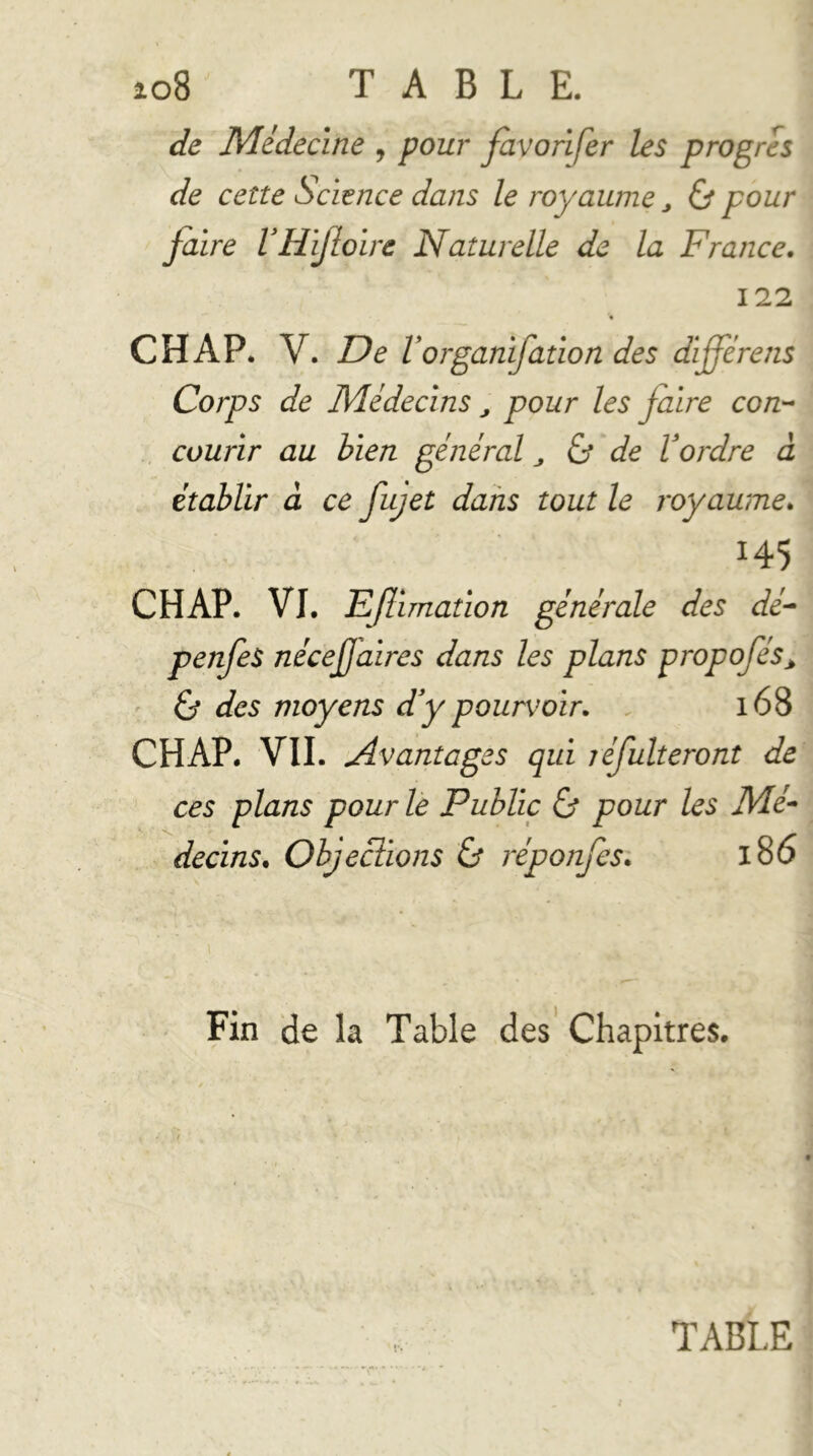 io8 TABLE. de Médecine , pour favorifer les progrès de cette Science dans le royaume ^ & pour faire VHifoire Naturelle de la France. 122 « CH AP. V. De V organifation des différens Corps de Médecins ^ pour les faire con-^ courir au bien général^ & de Vordre à établir à ce fujet dans tout le royaume. 145 CH AP. VI. Eflunation générale des dé- penfes nécef aires dans les plans propofés^ ' éj des moyens df pourvoir. . 168 CHAP. VII. Avantages qui léfulteront de ces plans pour le Public & pour les Mé- decins. Objections & réponjQtsi 186 Fin de la Table des’ Chapitres. TABLE